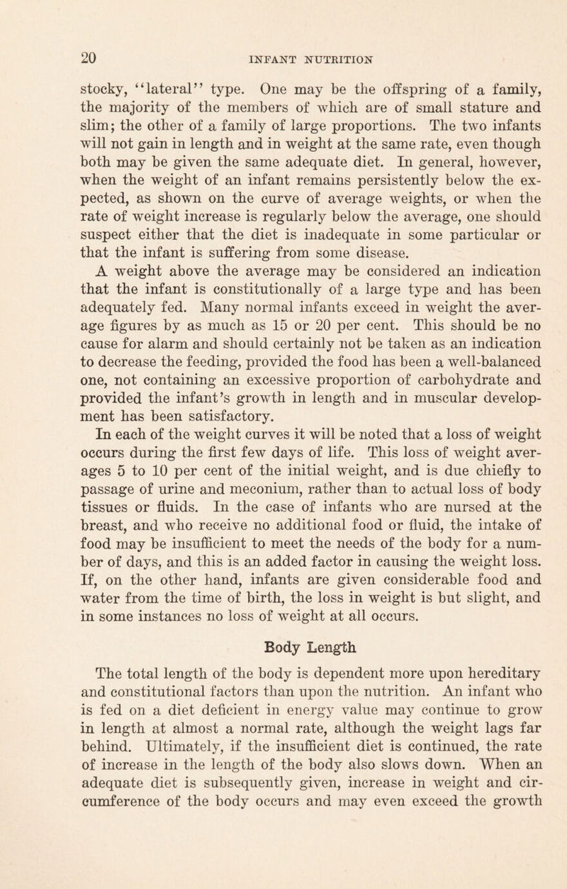 stocky, “lateral” type. One may be the offspring of a family, the majority of the members of which are of small stature and slim; the other of a family of large proportions. The two infants will not gain in length and in weight at the same rate, even though both may be given the same adequate diet. In general, however, when the weight of an infant remains persistently below the ex¬ pected, as shown on the curve of average weights, or when the rate of weight increase is regularly below the average, one should suspect either that the diet is inadequate in some particular or that the infant is suffering from some disease. A weight above the average may be considered an indication that the infant is constitutionally of a large type and has been adequately fed. Many normal infants exceed in weight the aver¬ age figures by as much as 15 or 20 per cent. This should be no cause for alarm and should certainly not be taken as an indication to decrease the feeding, provided the food has been a well-balanced one, not containing an excessive proportion of carbohydrate and provided the infant’s growth in length and in muscular develop¬ ment has been satisfactory. In each of the weight curves it will be noted that a loss of weight occurs during the first few days of life. This loss of weight aver¬ ages 5 to 10 per cent of the initial weight, and is due chiefly to passage of urine and meconium, rather than to actual loss of body tissues or fluids. In the case of infants who are nursed at the breast, and who receive no additional food or fluid, the intake of food may be insufficient to meet the needs of the body for a num¬ ber of days, and this is an added factor in causing the weight loss. If, on the other hand, infants are given considerable food and water from the time of birth, the loss in weight is but slight, and in some instances no loss of weight at all occurs. Body Length The total length of the body is dependent more upon hereditary and constitutional factors than upon the nutrition. An infant who is fed on a diet deficient in energy value may continue to grow in length at almost a normal rate, although the weight lags far behind. Ultimately, if the insufficient diet is continued, the rate of increase in the length of the body also slows down. When an adequate diet is subsequently given, increase in weight and cir¬ cumference of the body occurs and may even exceed the growth