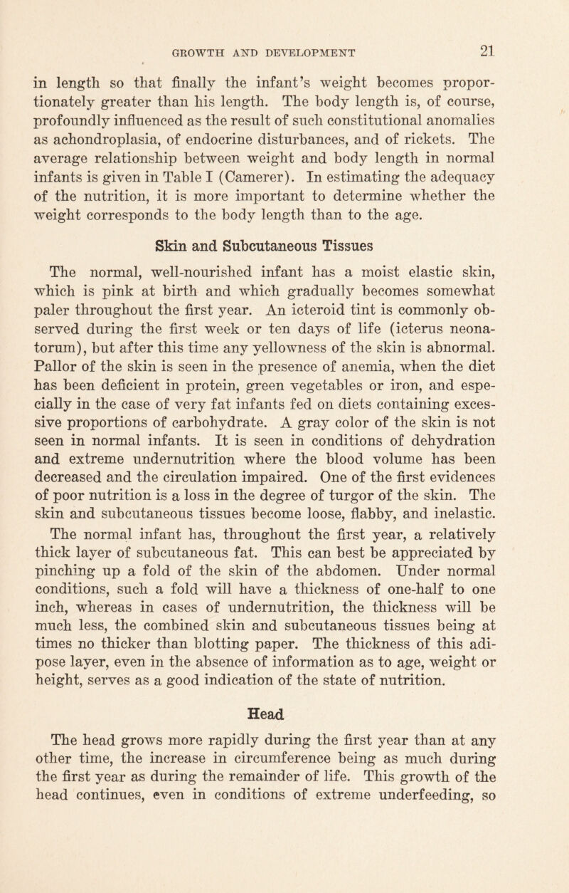 in length so that finally the infant’s weight becomes propor¬ tionately greater than his length. The body length is, of course, profoundly influenced as the result of such constitutional anomalies as achondroplasia, of endocrine disturbances, and of rickets. The average relationship between weight and body length in normal infants is given in Table I (Camerer). In estimating the adequacy of the nutrition, it is more important to determine whether the weight corresponds to the body length than to the age. Skin and Subcutaneous Tissues The normal, well-nourished infant has a moist elastic skin, which is pink at birth and which gradually becomes somewhat paler throughout the first year. An icteroid tint is commonly ob¬ served during the first week or ten days of life (icterus neona¬ torum), but after this time any yellowness of the skin is abnormal. Pallor of the skin is seen in the presence of anemia, when the diet has been deficient in protein, green vegetables or iron, and espe¬ cially in the case of very fat infants fed on diets containing exces¬ sive proportions of carbohydrate. A gray color of the skin is not seen in normal infants. It is seen in conditions of dehydration and extreme undernutrition where the blood volume has been decreased and the circulation impaired. One of the first evidences of poor nutrition is a loss in the degree of turgor of the skin. The skin and subcutaneous tissues become loose, flabby, and inelastic. The normal infant has, throughout the first year, a relatively thick layer of subcutaneous fat. This can best be appreciated by pinching up a fold of the skin of the abdomen. Under normal conditions, such a fold will have a thickness of one-half to one inch, whereas in cases of undernutrition, the thickness will be much less, the combined skin and subcutaneous tissues being at times no thicker than blotting paper. The thickness of this adi¬ pose layer, even in the absence of information as to age, weight or height, serves as a good indication of the state of nutrition. Head The head grows more rapidly during the first year than at any other time, the increase in circumference being as much during the first year as during the remainder of life. This growth of the head continues, even in conditions of extreme underfeeding, so
