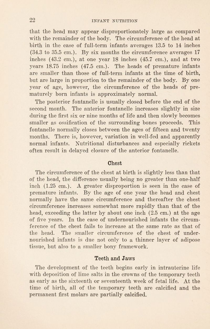 that the head may appear disproportionately large as compared with the remainder of the body. The circumference of the head at birth in the case of full-term infants averages 13.5 to 14 inches (34.3 to 35.5 cm.). By six months the circumference averages 17 inches (43.2 cm.), at one year 18 inches (45.7 cm.), and at two years 18.75 inches (47.5 cm.). The heads of premature infants are smaller than those of full-term infants at the time of birth, but are large in proportion to the remainder of the body. By one year of age, however, the circumference of the heads of pre¬ maturely born infants is approximately normal. The posterior fontanelle is usually closed before the end of the second month. The anterior fontanelle increases slightly in size during the first six or nine months of life and then slowly becomes smaller as ossification of the surrounding bones proceeds. This fontanelle normally closes between the ages of fifteen and twenty months. There is, however, variation in well-fed and apparently normal infants. Nutritional disturbances and especially rickets often result in delayed closure of the anterior fontanelle. Chest The circumference of the chest at birth is slightly less than that of the head, the difference usually being no greater than one-half inch (1.25 cm.). A greater disproportion is seen in the case of premature infants. By the age of one year the head and chest normally have the same circumference and thereafter the chest circumference increases somewhat more rapidly than that of the head, exceeding the latter by about one inch (2.5 cm.) at the age of five years. In the case of undernourished infants the circum¬ ference of the chest fails to increase at the same rate as that of the head. The smaller circumference of the chest of under¬ nourished infants is due not only to a thinner layer of adipose tissue, but also to a smaller bony framework. Teeth and Jaws The development of the teeth begins early in intrauterine life with deposition of lime salts in the crowns of the temporary teeth as early as the sixteenth or seventeenth week of fetal life. At the time of birth, all of the temporary teeth are calcified and the permanent first molars are partially calcified.