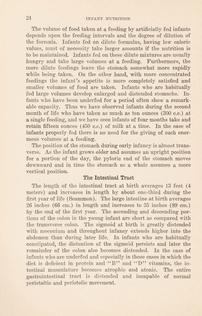 Tlie volume of food taken at a feeding by artificially fed infants depends upon tlie feeding intervals and the degree of dilution of the formula. Infants fed on dilute formulas, having low caloric values, must of necessity take larger amounts if the nutrition is to be maintained. Infants fed on these dilute mixtures are usually hungry and take large volumes at a feeding. Furthermore, the more dilute feedings leave the stomach somewhat more rapidly while being taken. On the other hand, with more concentrated feedings the infant’s appetite is more completely satisfied and smaller volumes of food are taken. Infants who are habitually fed large volumes develop enlarged and distended stomachs. In¬ fants who have been underfed for a period often show a remark¬ able capacity. Thus we have observed infants during the second month of life who have taken as much as ten ounces (300 c.c.) at a single feeding, and we have seen infants of four months take and retain fifteen ounces (450 c.c.) of milk at a time. In the case of infants properly fed there is no need for the giving of such enor¬ mous volumes at a feeding. The position of the stomach during early infancy is almost trans¬ verse. As the infant grows older and assumes an upright position for a portion of the day, the pyloric end of the stomach moves downward and in time the stomach as a whole assumes a more vertical position. The Intestinal Tract The length of the intestinal tract at birth averages 13 feet (4 meters) and increases in length by about one-third during the first year of life (Scammon). The large intestine at birth averages 26 inches (66 cm.) in length and increases to 35 inches (89 cm.) by the end of the first year. The ascending and descending por¬ tions of the colon in the young infant are short as compared with the transverse colon. The sigmoid at birth is greatly distended with meconium and throughout infancy extends higher into the abdomen than during later life. In infants who are habitually constipated, the distention of the sigmoid persists and later the remainder of the colon also becomes distended. In the case of infants who are underfed and especially in those cases in which the diet is deficient in protein and and “D” vitamins, the in¬ testinal musculature becomes atrophic and atonic. The entire gastrointestinal tract is distended and incapable of normal peristaltic and peristolic movement.