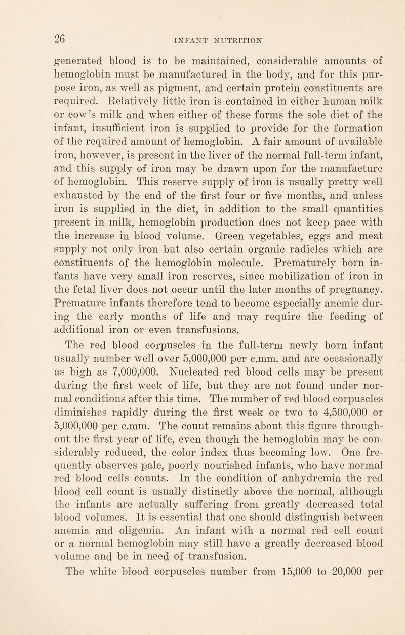 generated blood is to be maintained, considerable amounts of hemoglobin must be manufactured in the body, and for this pur¬ pose iron, as well as pigment, and certain protein constituents are required. Relatively little iron is contained in either human milk or cow’s milk and when either of these forms the sole diet of the infant, insufficient iron is supplied to provide for the formation of the required amount of hemoglobin. A fair amount of available iron, however, is present in the liver of the normal full-term infant, and this supply of iron may be drawn upon for the manufacture of hemoglobin. This reserve supply of iron is usually pretty well exhausted by the end of the first four or five months, and unless iron is supplied in the diet, in addition to the small quantities present in milk, hemoglobin production does not keep pace with the increase in blood volume. Green vegetables, eggs and meat supply not only iron but also certain organic radicles which are constituents of the hemoglobin molecule. Prematurely born in¬ fants have very small iron reserves, since mobilization of iron in the fetal liver does not occur until the later months of pregnancy. Premature infants therefore tend to become especially anemic dur¬ ing the early months of life and may require the feeding of additional iron or even transfusions. The red blood corpuscles in the full-term newly born infant usually number well over 5,000,000 per c.mm. and are occasionally as high as 7,000,000. Nucleated red blood cells may be present during the first week of life, but they are not found under nor¬ mal conditions after this time. The number of red blood corpuscles diminishes rapidly during the first week or two to 4,500,000 or 5,000,000 per c.mm. The count remains about this figure through¬ out the first year of life, even though the hemoglobin may be con¬ siderably reduced, the color index thus becoming low. One fre¬ quently observes pale, poorly nourished infants, who have normal red blood cells counts. In the condition of anhydremia the red blood cell count is usually distinctly above the normal, although the infants are actually suffering from greatly decreased total blood volumes. It is essential that one should distinguish between anemia and oligemia. An infant with a normal red cell count or a normal hemoglobin may still have a greatly decreased blood volume and be in need of transfusion. The white blood corpuscles number from 15,000 to 20,000 per