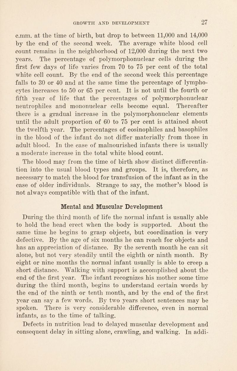c.mm. at the time of birth, but drop to between 11,000 and 14,000 by the end of the second week. The average white blood cell count remains in the neighborhood of 12,000 during the next two years. The percentage of polymorphonuclear cells during the first few days of life varies from 70 to 75 per cent of the total white cell count. By the end of the second week this percentage falls to 30 or 40 and at the same time the percentage of lympho¬ cytes increases to 50 or 65 per cent. It is not until the fourth or fifth year of life that the percentages of polymorphonuclear neutrophiles and mononuclear cells become equal. Thereafter there is a gradual increase in the polymorphonuclear elements until the adult proportion of 60 to 75 per cent is attained about the twelfth year. The percentages of eosinophiles and basophiles in the blood of the infant do not differ materially from those in adult blood. In the case of malnourished infants there is usually a moderate increase in the total white blood count. The blood may from the time of birth show distinct differentia¬ tion into the usual blood types and groups. It is, therefore, as necessary to match the blood for transfusion of the infant as in the case of older individuals. Strange to say, the mother’s blood is not always compatible with that of the infant. Mental and Muscular Development During the third month of life the normal infant is usually able to hold the head erect when the body is supported. About the same time he begins to grasp objects, but coordination is very defective. By the age of six months he can reach for objects and has an appreciation of distance. By the seventh month he can sit alone, but not very steadily until the eighth or ninth month. By eight or nine months the normal infant usually is able to creep a short distance. Walking with support is accomplished about the end of the first year. The infant recognizes his mother some time during the third month, begins to understand certain words by the end of the ninth or tenth month, and by the end of the first year can say a few words. By two years short sentences may be spoken. There is very considerable difference, even in normal infants, as to the time of talking. Defects in nutrition lead to delayed muscular development and consequent delay in sitting alone, crawling, and walking. In addi-