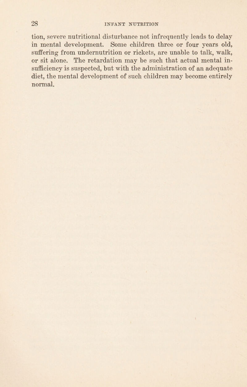 tion, severe nutritional disturbance not infrequently leads to delay in mental development. Some children three or four years old, suffering from undernutrition or rickets, are unable to talk, walk, or sit alone. The retardation may be such that actual mental in¬ sufficiency is suspected, but with the administration of an adequate diet, the mental development of such children may become entirely normal. i