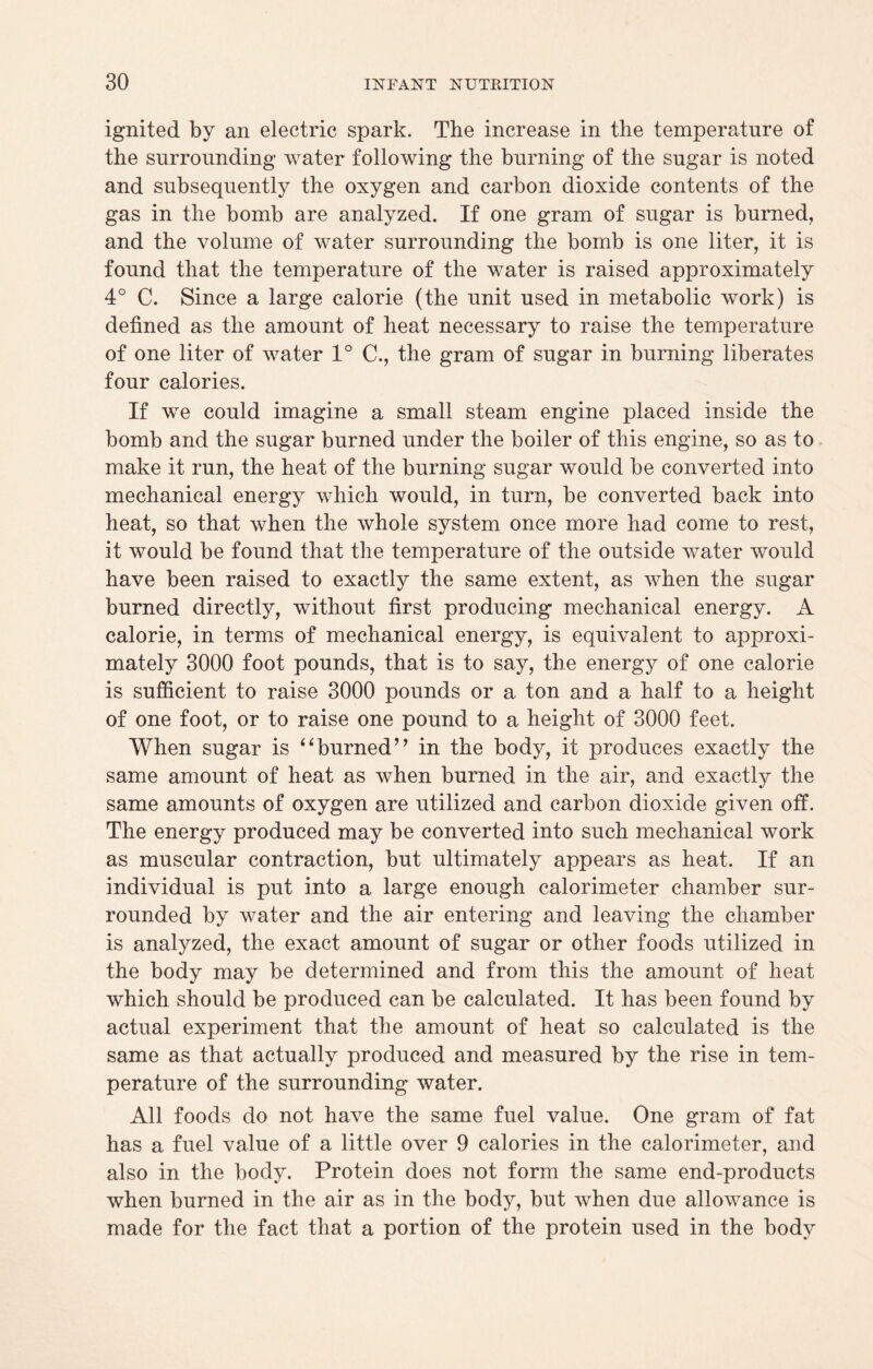 ignited by an electric spark. The increase in the temperature of the surrounding water following the burning of the sugar is noted and subsequently the oxygen and carbon dioxide contents of the gas in the bomb are analyzed. If one gram of sugar is burned, and the volume of water surrounding the bomb is one liter, it is found that the temperature of the water is raised approximately 4° C. Since a large calorie (the unit used in metabolic work) is defined as the amount of heat necessary to raise the temperature of one liter of water 1° C., the gram of sugar in burning liberates four calories. If we could imagine a small steam engine placed inside the bomb and the sugar burned under the boiler of this engine, so as to make it run, the heat of the burning sugar would be converted into mechanical energy which would, in turn, be converted back into heat, so that when the whole system once more had come to rest, it would be found that the temperature of the outside water would have been raised to exactly the same extent, as when the sugar burned directly, without first producing mechanical energy. A calorie, in terms of mechanical energy, is equivalent to approxi¬ mately 3000 foot pounds, that is to say, the energy of one calorie is sufficient to raise 3000 pounds or a ton and a half to a height of one foot, or to raise one pound to a height of 3000 feet. When sugar is “burned’’ in the body, it produces exactly the same amount of heat as when burned in the air, and exactly the same amounts of oxygen are utilized and carbon dioxide given off. The energy produced may be converted into such mechanical work as muscular contraction, but ultimately appears as heat. If an individual is put into a large enough calorimeter chamber sur¬ rounded by water and the air entering and leaving the chamber is analyzed, the exact amount of sugar or other foods utilized in the body may be determined and from this the amount of heat which should be produced can be calculated. It has been found by actual experiment that the amount of heat so calculated is the same as that actually produced and measured by the rise in tem¬ perature of the surrounding water. All foods do not have the same fuel value. One gram of fat has a fuel value of a little over 9 calories in the calorimeter, and also in the body. Protein does not form the same end-products when burned in the air as in the body, but when due allowance is made for the fact that a portion of the protein used in the body