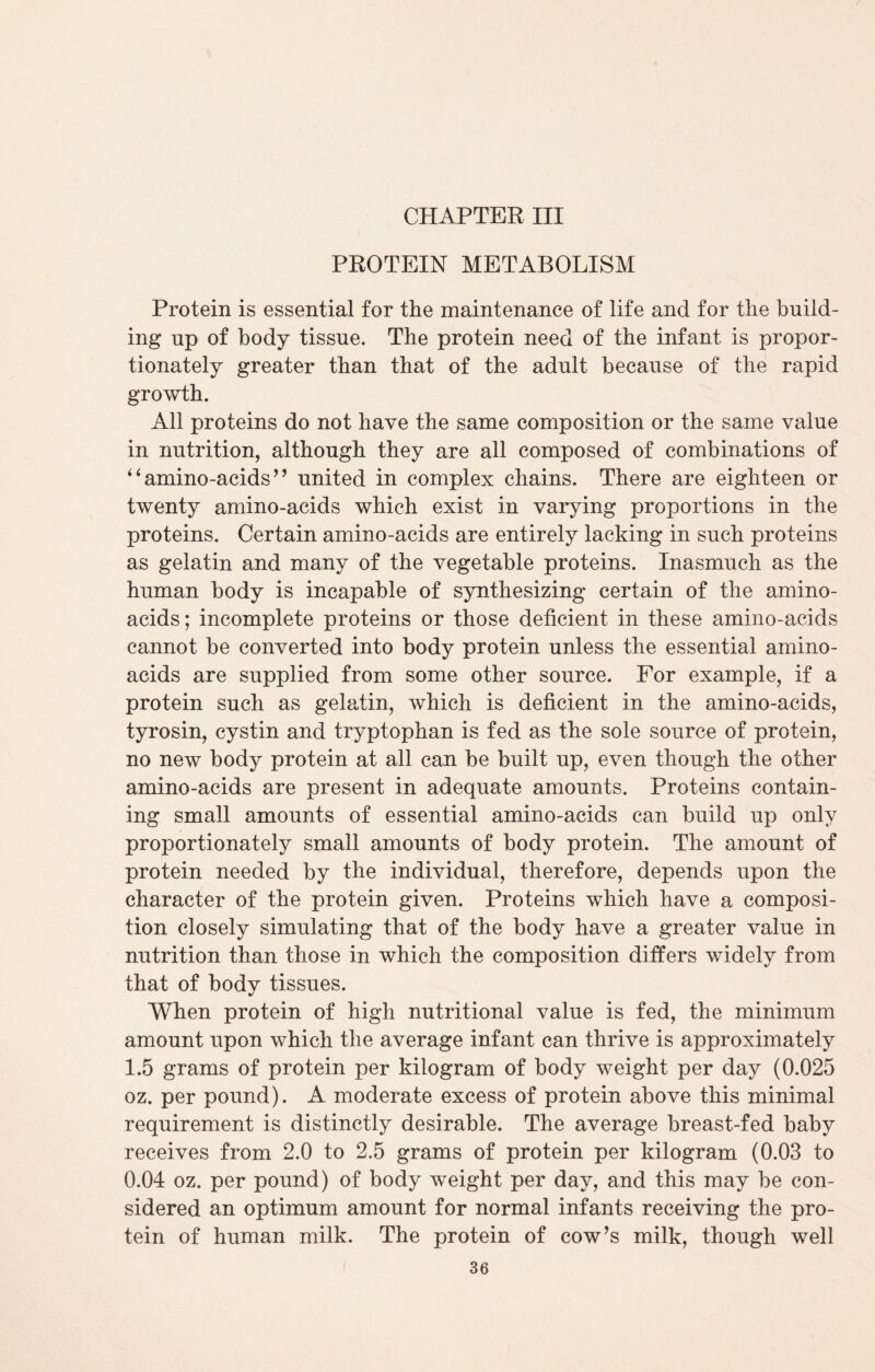 PROTEIN METABOLISM Protein is essential for the maintenance of life and for the build¬ ing up of body tissue. The protein need of the infant is propor¬ tionately greater than that of the adult because of the rapid growth. All proteins do not have the same composition or the same value in nutrition, although they are all composed of combinations of “amino-acids” united in complex chains. There are eighteen or twenty amino-acids which exist in varying proportions in the proteins. Certain amino-acids are entirely lacking in such proteins as gelatin and many of the vegetable proteins. Inasmuch as the human body is incapable of synthesizing certain of the amino- acids; incomplete proteins or those deficient in these amino-acids cannot be converted into body protein unless the essential amino- acids are supplied from some other source. For example, if a protein such as gelatin, which is deficient in the amino-acids, tyrosin, cystin and tryptophan is fed as the sole source of protein, no new body protein at all can be built up, even though the other amino-acids are present in adequate amounts. Proteins contain¬ ing small amounts of essential amino-acids can build up only proportionately small amounts of body protein. The amount of protein needed by the individual, therefore, depends upon the character of the protein given. Proteins which have a composi¬ tion closely simulating that of the body have a greater value in nutrition than those in which the composition differs widely from that of body tissues. When protein of high nutritional value is fed, the minimum amount upon which the average infant can thrive is approximately 1.5 grams of protein per kilogram of body weight per day (0.025 oz. per pound). A moderate excess of protein above this minimal requirement is distinctly desirable. The average breast-fed baby receives from 2.0 to 2.5 grams of protein per kilogram (0.03 to 0.04 oz. per pound) of body weight per day, and this may be con¬ sidered an optimum amount for normal infants receiving the pro¬ tein of human milk. The protein of cow’s milk, though well