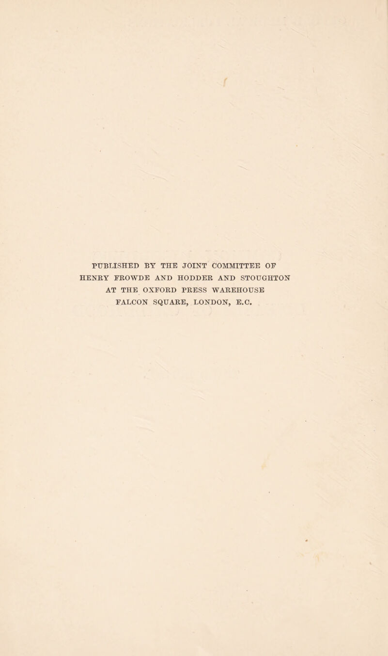 f PUBLISHED BY THE JOINT COMMITTEE OF HENRY FROWDE AND HODDER AND STOUGHTON AT THE OXFORD PRESS WAREHOUSE FALCON SQUARE, LONDON, E.C.