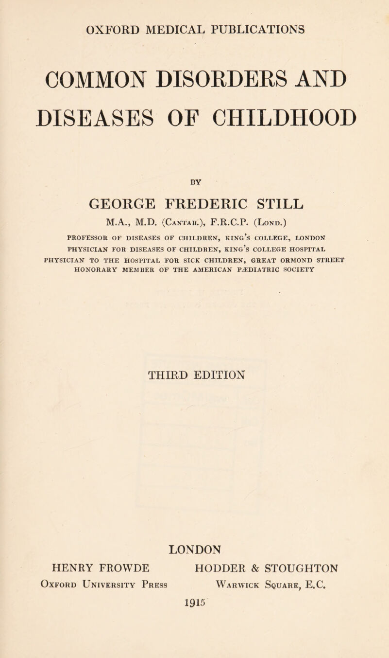 COMMON DISORDERS AND DISEASES OF CHILDHOOD BY GEORGE FREDERIC STILL M.A., M.D. (Cantab.)> F.R.C.P. (Lond.) PROFESSOR OF DISEASES OF CHILDREN, KING’S COLLEGE, LONDON PHYSICIAN FOR DISEASES OF CHILDREN, KING’S COLLEGE HOSPITAL PHYSICIAN TO THE HOSPITAL FOR SICK CHILDREN, GREAT ORMOND STREET HONORARY MEMBER OF THE AMERICAN PAEDIATRIC SOCIETY THIRD EDITION LONDON HENRY FROWDE Oxford University Press HODDER & STOUGHTON Warwick Square, E.C.