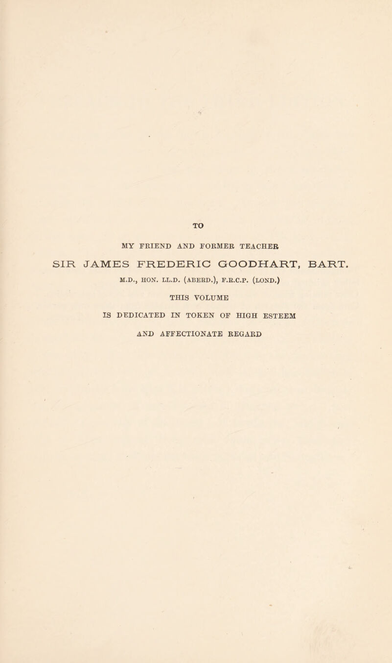 TO MY FRIEND AND FORMER TEACHER SIR JAMES FREDERIC GOODHART, BART. M.D.j HON. LL.D. (ABEED.), F.E.C.P. (LOND.) THIS VOLUME IS DEDICATED IN TOKEN OF HIGH ESTEEM AND AFFECTIONATE REGARD