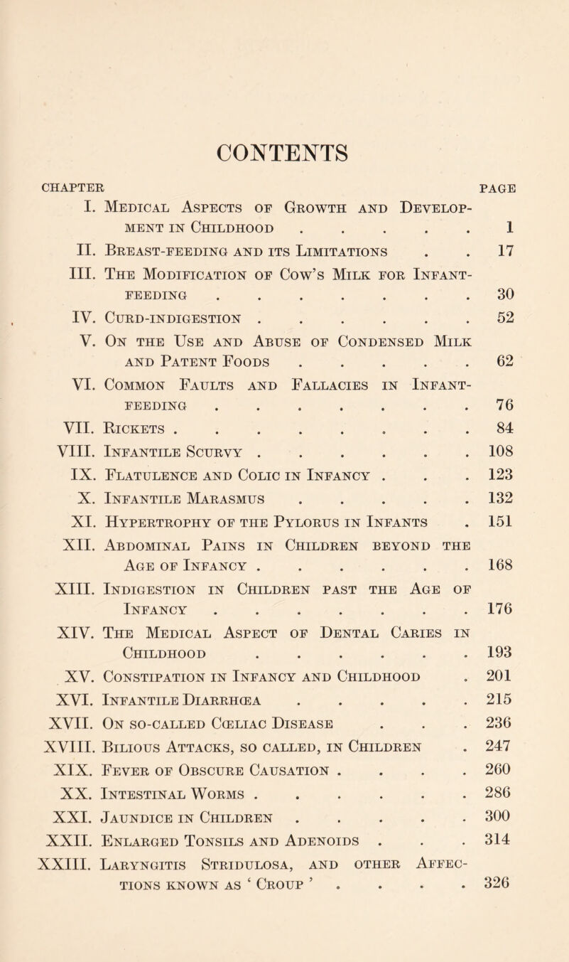 CONTENTS CHAPTER PAGE I. Medical Aspects of Growth and Develop¬ ment in Childhood ..... 1 II. Breast-feeding and its Limitations . . 17 III. The Modification of Cow’s Milk for Infant¬ feeding ....... 30 IV. Curd-indigestion ...... 52 V. On the Use and Abuse of Condensed Milk and Patent Foods ..... 62 VI. Common Faults and Fallacies in Infant¬ feeding ....... 76 VII. Pickets ........ 84 VIII. Infantile Scurvy ...... 108 IX. Flatulence and Colic in Infancy . . . 123 X. Infantile Marasmus . . . . .132 XI. Hypertrophy of the Pylorus in Infants . 151 XII. Abdominal Pains in Children beyond the Age of Infancy ...... 168 XIII. Indigestion in Children past the Age of Infancy ....... 176 XIV. The Medical Aspect of Dental Caries in Childhood ...... 193 XV. Constipation in Infancy and Childhood . 201 XVI. Infantile Diarrhcea ..... 215 XVII. On so-called Cceliac Disease . . . 236 XVIII. Bilious Attacks, so called, in Children . 247 XIX. Fever of Obscure Causation .... 260 XX. Intestinal Worms ...... 286 XXI. Jaundice in Children ..... 300 XXII. Enlarged Tonsils and Adenoids . . . 314 XXIII. Laryngitis Stridulosa, and other Affec¬ tions known as ‘ Croup ’ 326