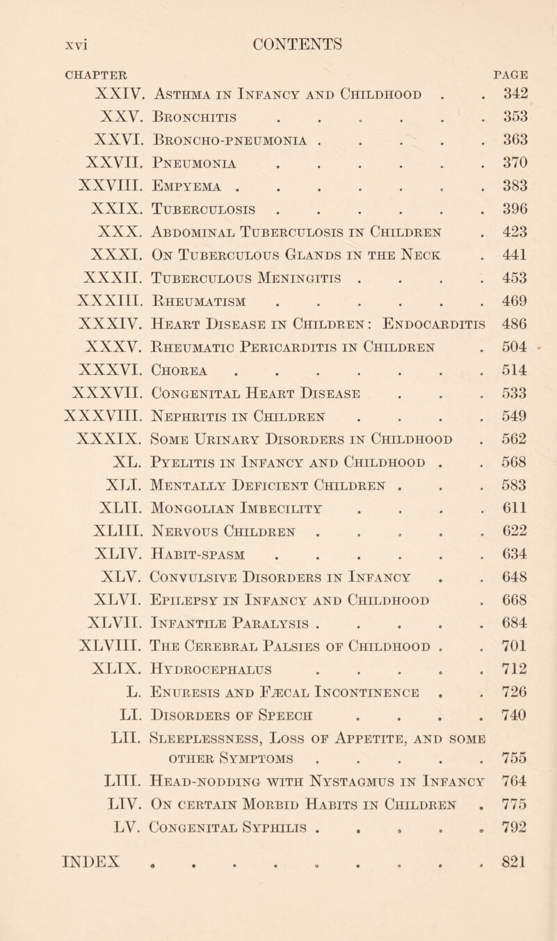 CHAPTER PAGE XXIV. Asthma in Infancy and Childhood . . 342 XXV. Bronchitis . 353 XXVI. Broncho-pneumonia ..... 363 XXVII. Pneumonia . . . . . .370 XXVIII. Empyema ....... 383 XXIX. Tuberculosis ...... 396 XXX. Abdominal Tuberculosis in Children . 423 XXXI. On Tuberculous Glands in the Neck . 441 XXXII. Tuberculous Meningitis .... 453 XXXIII. Rheumatism ...... 469 XXXIV. Heart Disease in Children : Endocarditis 486 XXXV. Rheumatic Pericarditis in Children . 504 * XXXVI. Chorea ....... 514 XXXVII. Congenital Heart Disease . . . 533 XXXVIII. Nephritis in Children .... 549 XXXIX. Some Urinary Disorders in Childhood . 562 XL. Pyelitis in Infancy and Childhood . . 568 XLI. Mentally Deficient Children . . . 583 XLII. Mongolian Imbecility . . . .611 XLIII. Nervous Children ..... 622 XLIV. Habit-spasm ...... 634 XLV. Convulsive Disorders in Infancy . . 648 XLVI. Epilepsy in Infancy and Childhood . 668 XLVII. Infantile Paralysis ..... 684 XLVIII. The Cerebral Palsies of Childhood . . 701 XLIX. Hydrocephalus . . . . .712 L. Enuresis and Faecal Incontinence . . 726 LI. Disorders of Speech .... 740 LII. Sleeplessness, Loss of Appetite, and some other Symptoms . . . . .755 LIII. Head-nodding with Nystagmus in Infancy 764 LIV. On certain Morbid Habits in Children . 775 LV. Congenital Syphilis . 792 INDEX