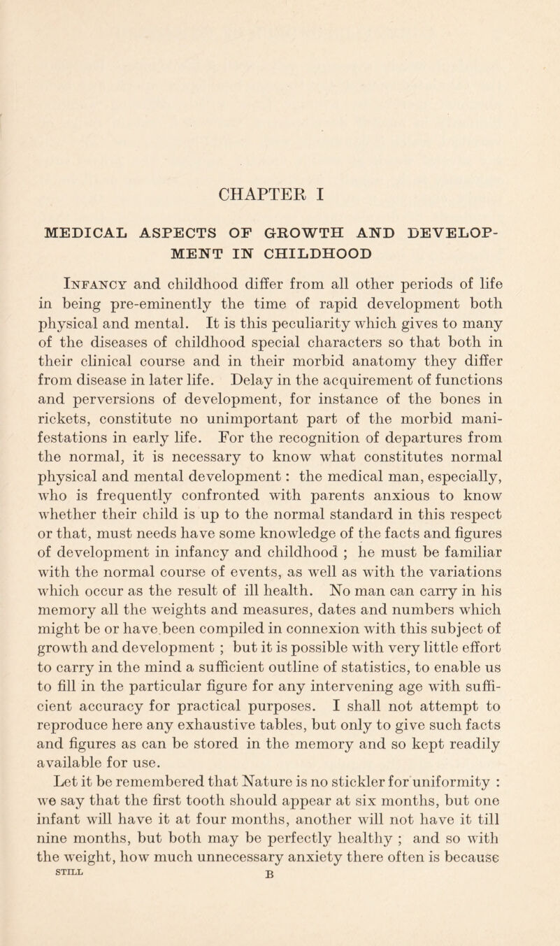 MEDICAL ASPECTS OF GROWTH AND DEVELOP¬ MENT IN CHILDHOOD Infancy and childhood differ from all other periods of life in being pre-eminently the time of rapid development both physical and mental. It is this peculiarity which gives to many of the diseases of childhood special characters so that both in their clinical course and in their morbid anatomy they differ from disease in later life. Delay in the acquirement of functions and perversions of development, for instance of the bones in rickets, constitute no unimportant part of the morbid mani¬ festations in early life. For the recognition of departures from the normal, it is necessary to know what constitutes normal physical and mental development: the medical man, especially, who is frequently confronted with parents anxious to know whether their child is up to the normal standard in this respect or that, must needs have some knowledge of the facts and figures of development in infancy and childhood ; he must be familiar with the normal course of events, as well as with the variations which occur as the result of ill health. No man can carry in his memory all the weights and measures, dates and numbers which might be or have.been compiled in connexion with this subject of growth and development ; but it is possible with very little effort to carry in the mind a sufficient outline of statistics, to enable us to fill in the particular figure for any intervening age with suffi¬ cient accuracy for practical purposes. I shall not attempt to reproduce here any exhaustive tables, but only to give such facts and figures as can be stored in the memory and so kept readily available for use. Let it be remembered that Nature is no stickler for uniformity : we say that the first tooth should appear at six months, but one infant will have it at four months, another will not have it till nine months, but both may be perfectly healthy ; and so with the weight, how much unnecessary anxiety there often is because STILL 3