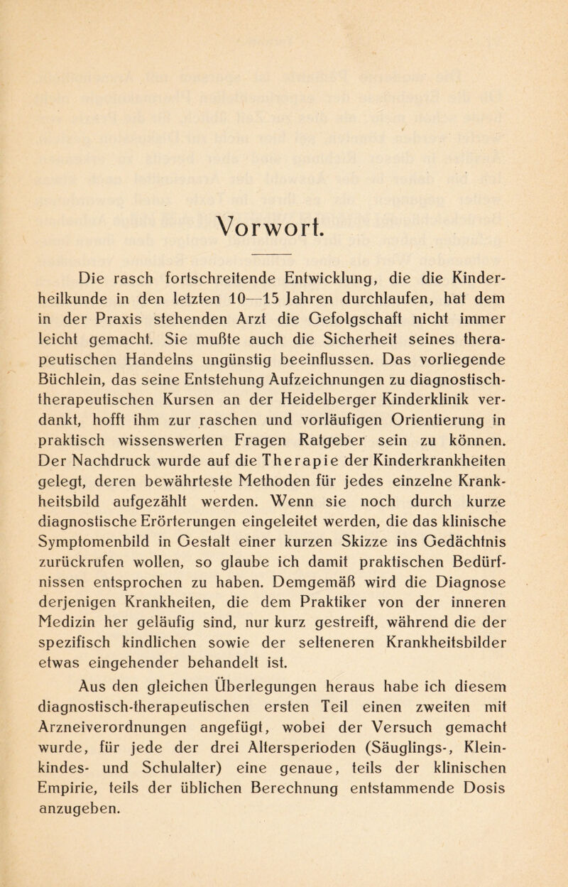 Vorwort. Die rasch fortschreitende Entwicklung, die die Kinder¬ heilkunde in den letzten 10—15 Jahren durchlaufen, hat dem in der Praxis stehenden Arzt die Gefolgschaft nicht immer leicht gemacht. Sie mußte auch die Sicherheit seines thera¬ peutischen Handelns ungünstig beeinflussen. Das vorliegende Büchlein, das seine Entstehung Aufzeichnungen zu diagnostisch¬ therapeutischen Kursen an der Heidelberger Kinderklinik ver¬ dankt, hofft ihm zur raschen und vorläufigen Orientierung in praktisch wissenswerten Fragen Ratgeber sein zu können. Der Nachdruck wurde auf die Therapie der Kinderkrankheiten gelegt, deren bewährteste Methoden für jedes einzelne Krank¬ heitsbild aufgezählt werden. Wenn sie noch durch kurze diagnostische Erörterungen eingeleitet werden, die das klinische Symptomenbild in Gestalt einer kurzen Skizze ins Gedächtnis zurückrufen wollen, so glaube ich damit praktischen Bedürf¬ nissen entsprochen zu haben. Demgemäß wird die Diagnose derjenigen Krankheiten, die dem Praktiker von der inneren Medizin her geläufig sind, nur kurz gestreift, während die der spezifisch kindlichen sowie der selteneren Krankheitsbilder etwas eingehender behandelt ist. Aus den gleichen Überlegungen heraus habe ich diesem diagnostisch-therapeutischen ersten Teil einen zweiten mit Arzneiverordnungen angefügt, wobei der Versuch gemacht wurde, für jede der drei Altersperioden (Säuglings-, Klein¬ kindes- und Schulalter) eine genaue, teils der klinischen Empirie, teils der üblichen Berechnung entstammende Dosis anzugeben.