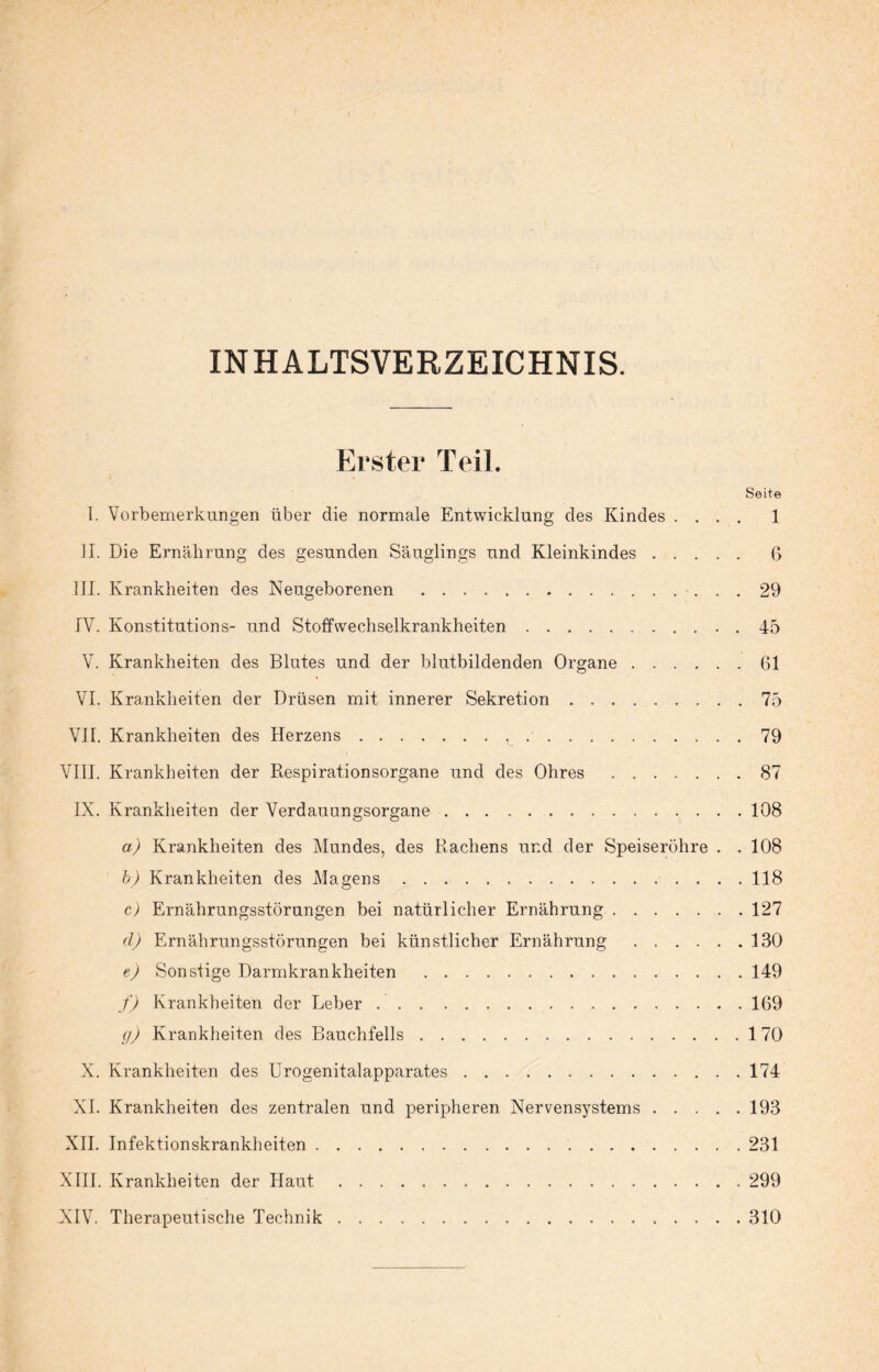 INHALTSVERZEICHNIS. Erster Teil. Seite I. Vorbemerkungen über die normale Entwicklung des Kindes .... 1 II. Die Ernährung des gesunden Säuglings und Kleinkindes. 6 III. Krankheiten des Neugeborenen .29 IV. Konstitutions- und Stoffwechselkrankheiten.. . 45 V. Krankheiten des Blutes und der blutbildenden Organe.61 VI. Krankheiten der Drüsen mit innerer Sekretion.75 VII. Krankheiten des Herzens., ..79 VIII. Krankheiten der Respirationsorgane und des Ohres.87 IX. Krankheiten der Verdauungsorgane.108 a) Krankheiten des Mundes, des Rachens und der Speiseröhre . . 108 b) Krankheiten des Magens.118 c) Ernährungsstörungen bei natürlicher Ernährung.127 cl) Ernährungsstörungen bei künstlicher Ernährung.130 e) Sonstige Darmkrankheiten .149 f) Krankheiten der Leber .. 169 g) Krankheiten des Bauchfells.170 X. Krankheiten des Urogenitalapparates.174 XI. Krankheiten des zentralen und peripheren Nervensystems.193 XII. Infektionskrankheiten. 231 XIII. Krankheiten der Haut.299 XIV. Therapeutische Technik.310