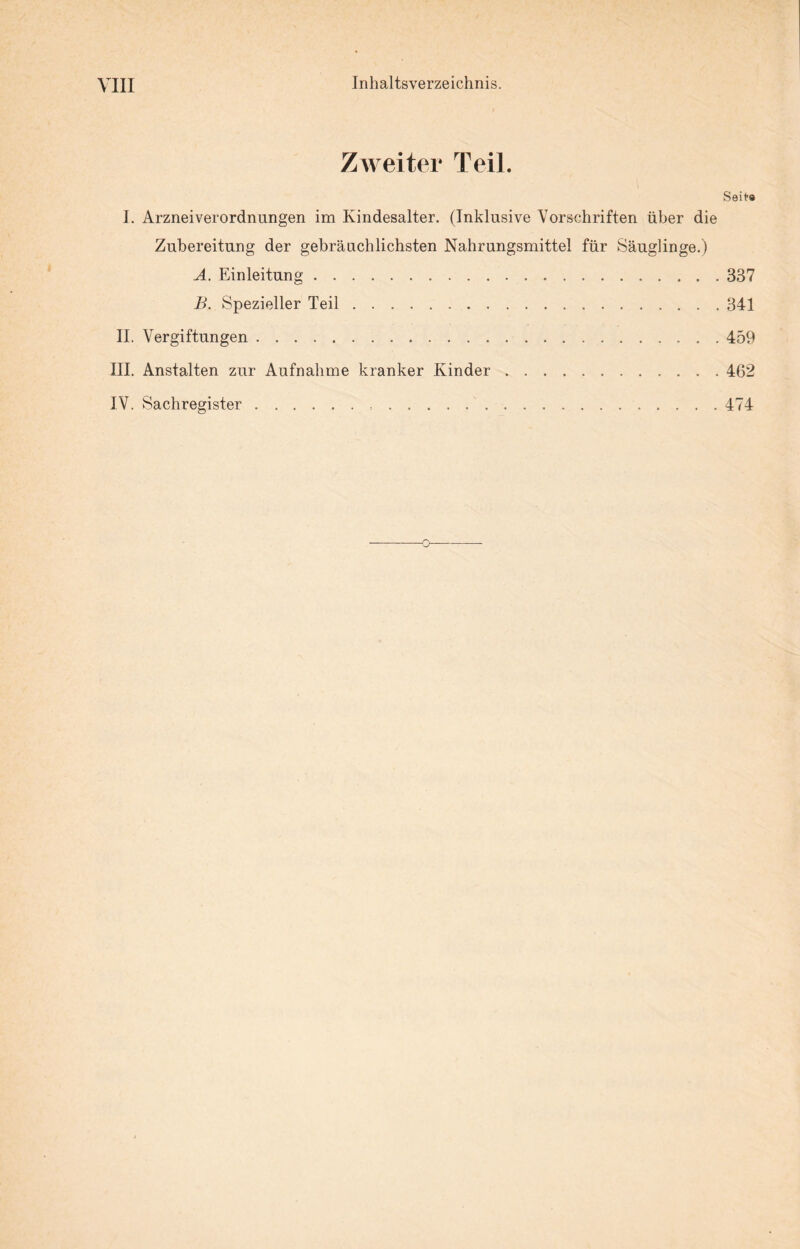 Zweiter Teil. Seit® I. Arzneiverordnungen im Kindesalter. (Inklusive Vorschriften über die Zubereitung der gebräuchlichsten Nahrungsmittel für Säuglinge.) A. Einleitung.337 B. Spezieller Teil.341 II. Vergiftungen.459 III. Anstalten zur Aufnahme kranker Kinder.462 IV. Sachregister. 474 o