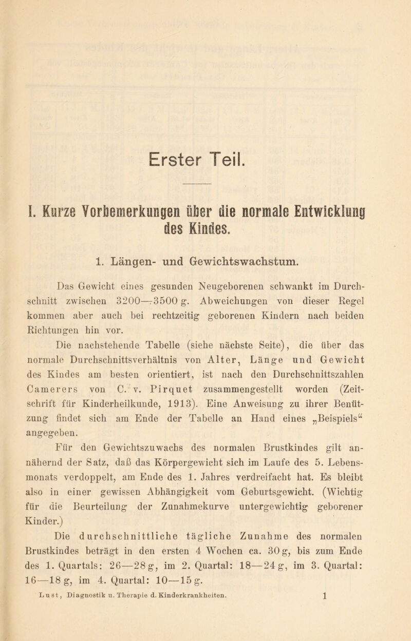 Erster Teil. I. Kurze Vorbemerkungen über die normale Entwicklung des Kindes. 1. Längen- und Gewichtswachstum. Das Gewicht eines gesunden Neugeborenen schwankt im Durch¬ schnitt zwischen 3200—r3500 g. Abweichungen von dieser Regel kommen aber auch bei rechtzeitig geborenen Kindern nach beiden Richtungen hin vor. Die nachstehende Tabelle (siehe nächste Seite), die über das normale Durchschnittsverhältnis von Alter, Länge und Gewicht des Kindes am besten orientiert, ist nach den Durchschnittszahlen Camerers von C. v. Pirquet zusammengestellt worden (Zeit¬ schrift fiir Kinderheilkunde, 1913). Eine Anweisung zu ihrer Benüt¬ zung findet sich am Ende der Tabelle an Hand eines „Beispiels“ angegeben. Für den Gewichtszuwachs des normalen Brustkindes gilt an¬ nähernd der Satz, daß das Körpergewicht sich im Laufe des 5. Lebens¬ monats verdoppelt, am Ende des 1. Jahres verdreifacht hat. Es bleibt also in einer gewissen Abhängigkeit vom Geburtsgewicht. (Wichtig für die Beurteilung der Zunahmekurve untergewichtig geborener Kinder.) Die durchschnittliche tägliche Zunahme des normalen Brustkindes beträgt in den ersten 4 Wochen ca. 30 g, bis zum Ende des 1. Quartals: 26—28g, im 2. Quartal: 18—24g, im 3. Quartal: 16—18 g, im 4. Quartal: 10—15g.