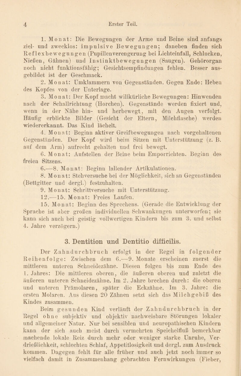 1. Monat: Die Bewegungen der Arme und Beine sind anfangs ziel- und zwecklos: impulsive Bewegungen* daneben finden sich Reflexbewegungen (Pupillenverengerung bei Lichteinfall, Schlucken, Nießen, Gähnen) und Instinktbewegungen (Saugen). Gehörorgan noch nicht funktionsfähig; Gesichtsempfindungen fehlen. Besser aus¬ gebildet ist der Geschmack. 2. Monat: Umklammern von Gegenständen. Gegen Ende: Heben des Kopfes von der Unterlage. 3. Monat: Der Kopf macht willkürliche Bewegungen: Hinwenden nach der Schallrichtung (Horchen). Gegenstände werden fixiert und, wenn in der Nähe hin- und herbewegt, mit den Augen verfolgt. Häufig erblickte Bilder (Gesicht der Eltern, Milchflasche) werden wiedererkannt. Das Kind lächelt. 4. Monat: Beginn aktiver Greifbewegungen nach vorgehaltenen Gegenständen. Der Kopf wird beim Sitzen mit Unterstützung (z. B. auf dem Arm) aufrecht gehalten und frei bewegt. 6. Monat: Aufstellen der Beine beim Emporrichten. Beginn des freien Sitzens. 6.—8. Monat: Beginn lallender Artikulationen. 8. Monat: Stehversuche bei der Möglichkeit, sich an Gegenständen (Bettgitter und dergl.) festzuhalten. 9. Monat: Schrittversuche mit Unterstützung. 12.—15. Monat: Freies Laufen. 15. Monat: Beginn des Sprechens. (Gerade die Entwicklung der Sprache ist aber großen individuellen Schwankungen unterworfen; sie kann sich auch bei geistig vollwertigen Kindern bis zum 3. und selbst 4. Jahre verzögern.) 3. Dentition und Bentitio difficilis. Der Zahndurchbruch erfolgt in der Regel in folgender Reihenfolge: Zwischen dem 6.—9. Monate erscheinen zuerst die mittleren unteren Schneidezähne. Diesen folgen bis zum Ende des 1. Jahres: Die mittleren oberen, die äußeren oberen und zuletzt die äußeren unteren Schneidezähne. Im 2. Jahre brechen durch: die oberen und unteren Prämolaren, später die Eckzähne. Im 3. Jahre: die ersten Molaren. Aus diesen 20 Zähnen setzt sich das Milchgebiß des Kindes zusammen. Beim gesunden Kind verläuft der Zahndurchbruch in der Regel ohne subjektiv und objektiv nachweisbare Störungen lokaler und allgemeiner Natur. Nur bei sensiblen und neuropathischen Kindern kann der sich auch meist durch vermehrten Speichelfluß bemerkbar machende lokale Reiz durch mehr oder weniger starke Unruhe, Ver¬ drießlichkeit, schlechten Schlaf, Appetitlosigkeit und dergl. zum Ausdruck kommen. Dagegen fehlt für alle früher und auch jetzt noch immer so vielfach damit in Zusammenhang gebrachten Fernwirkungen (Fieber,