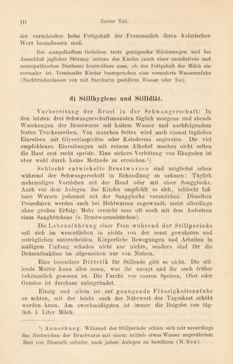 der verschieden hohe Fettgehalt der Frauenmilch ihren kalorischen Wert beeinflussen muß. Bei mangelhaftem Gedeihen trotz genügender Milchmengen und bei Ausschluß jeglicher Störung seitens des Kindes (auch einer exsudativen und neuropathischen Diathese) kontrolliere man, ob der Fettgehalt der Milch ein normaler ist. Vereinzelte Kinder beanspruchen eine vermehrte Wasserzufuhr (Nachtrinkenlassen von mit Saccharin gesüßtem Wasser oder Tee). d) Stillhygiene und Stilldiät. Vorbereitung der Brust in der Schwangerschaft: In den letzten drei Schwangerschaftsmonaten täglich morgens und abends Waschungen der Brustwarze mit kaltem Wasser und nachfolgendem festen Trockenreiben. Von manchen Seiten wird auch einmal tägliches Einreiben mit Glycerinspiritus oder Kalodenna angeraten. Die viel empfohlenen Einreibungen mit reinem Alkohol machen nicht selten die Haut erst recht spröde. Eine sichere Verhütung von Rhagaden ist aber wohl durch keine Methode zu erreichen.1) Schlecht entwickelte Brustwarzen sind möglichst schon während der Schwangerschaft in Behandlung zu nehmen: Täglich mehrmaliges Vorziehen mit der Hand oder mit einer Saugglocke. Auch vor dem Anlegen des Kindes empfiehlt es sich, schlecht faß¬ bare Warzen jedesmal mit der Saugglocke vorzuziehen. Dieselben Prozeduren wmrden auch bei Hohlwarzen angewandt, meist allerdings ohne großen Erfolg. Mehr erreicht man oft noch mit dem Aufsetzen eines Saughütchens (s. Brustwarzenhütchen). Die Lebensführung einer Frau während der Stillperiode soll sich im wesentlichen in nichts von der sonst gewohnten und zuträglichen unterscheiden. Körperliche Bewegungen und Arbeiten in mäßigem Umfang schaden nicht nur nichts, sondern sind für die Drüsenfunktion im allgemeinen nur von Nutzen. Eine besondere Diätetik für Stillende gibt es nicht. Die stil¬ lende Mutter kann alles essen, was ihr zusagt und ihr auch früher bekömmlich gewesen ist. Die Furcht vor sauren Speisen, Obst oder Gemüse ist durchaus unbegründet. Einzig und allein ist auf genügende Flüssigkeitszufuhr zu achten, mit der leicht auch der Nährwert der Tageskost erhöht werden kann. Am zweckmäßigsten ist immer die Beigabe von täg¬ lich 1 Liter Milch. *) Anmerkung: Während der Stillperiode schien sich mir neuerdings das Bestreichen der Brustwarze mit einem mittels etwas Wasser angerührtem Brei von Bismuth. subnitr. nach jedem Anlegen zu bewähren (M.Neu).