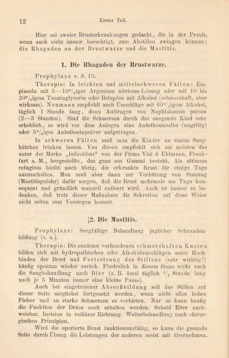 Hier sei zweier Brusterkrankungen gedacht, die in der Praxis, wenn auch nicht immer berechtigt, zum Abstillen zwingen können: die Rhagaden an der Brustwarze und die Mastitis. 1. Die Mliagaden der Brustwarze. Prophylaxe s. S. 10. Therapie: In leichten und mittelschweren Fällen: Ein¬ pinseln mit 5—I0°/Oiger Argentum nitricum-Lösung oder mit 10 bis 2O°/0igem Tanninglycerin oder Betupfen mit Alkohol (schmerzhaft, aber wirksam). Neumann empfiehlt auch Umschläge mit öO^oigem Alkohol, täglich 1 Stunde lang, dann Aufträgen von Naphtalanum purum (2—3 Stunden). Sind die Schmerzen durch das saugende Kind sehr erheblich, so wird vor dem Anlegen eine Anästhesinsalbe (ungiftig) oder 5°/oi©es Anästhesinpulver auf getragen. In schweren Fällen muß man die Kinder an einem Saug¬ hütchen trinken lassen. Von diesen empfiehlt sich am meisten das unter der Marke Infantibusu von der Firma Yrial & Uhlmann, Frank¬ furt a. M., hergestellte, das ganz aus Gummi besteht. Als ultimum refugium bleibt noch übrig, die erkrankte Brust für einige Tage auszuschalten. Man muß aber dann zur Verhütung von Stauung (Mastitisgefahr) dafür sorgen, daß die Brust mehrmals am Tage kon¬ sequent und gründlich manuell entleert wird. Auch ist immer zu be¬ denken, daß trotz dieser Maßnahme die Sekretion auf diese Weise nicht selten zum Versiegen kommt. [2. Die Mastitis. Prophylaxe: Sorgfältige Behandlung jeglicher Schrunden¬ bildung (s. o.). Therapie: Die zunächst vorhandenen schmerzhaften Knoten bilden sich mit hydropathischen oder Alkoholumschlägen unter Hoch¬ binden der Brust und Fortsetzung des Stillens (sehr wichtig!) häufig spontan wieder zurück. Förderlich in diesem Sinne wirkt auch die Saugbehandlung nach Bier (z. B. 4mal täglich 1/2 Stunde lang nach je 5 Minuten immer eine kleine Pause). Auch bei eingetretener Absceßbildung soll das Stillen auf dieser Seite möglichst fortgesetzt werden, wenn nicht allzu hohes Fieber und zu starke Schmerzen es verbieten. Nur so kann häufig die Funktion der Drüse noch erhalten werden. Sobald Eiter nach¬ weisbar, Incision in radiärer Richtung. Weiterbehandlung nach chirur¬ gischen Prinzipien. Wird die operierte Brust funktionsunfähig, so kann die gesunde Seite durch Übung die Leistungen der anderen meist mit übernehmen.