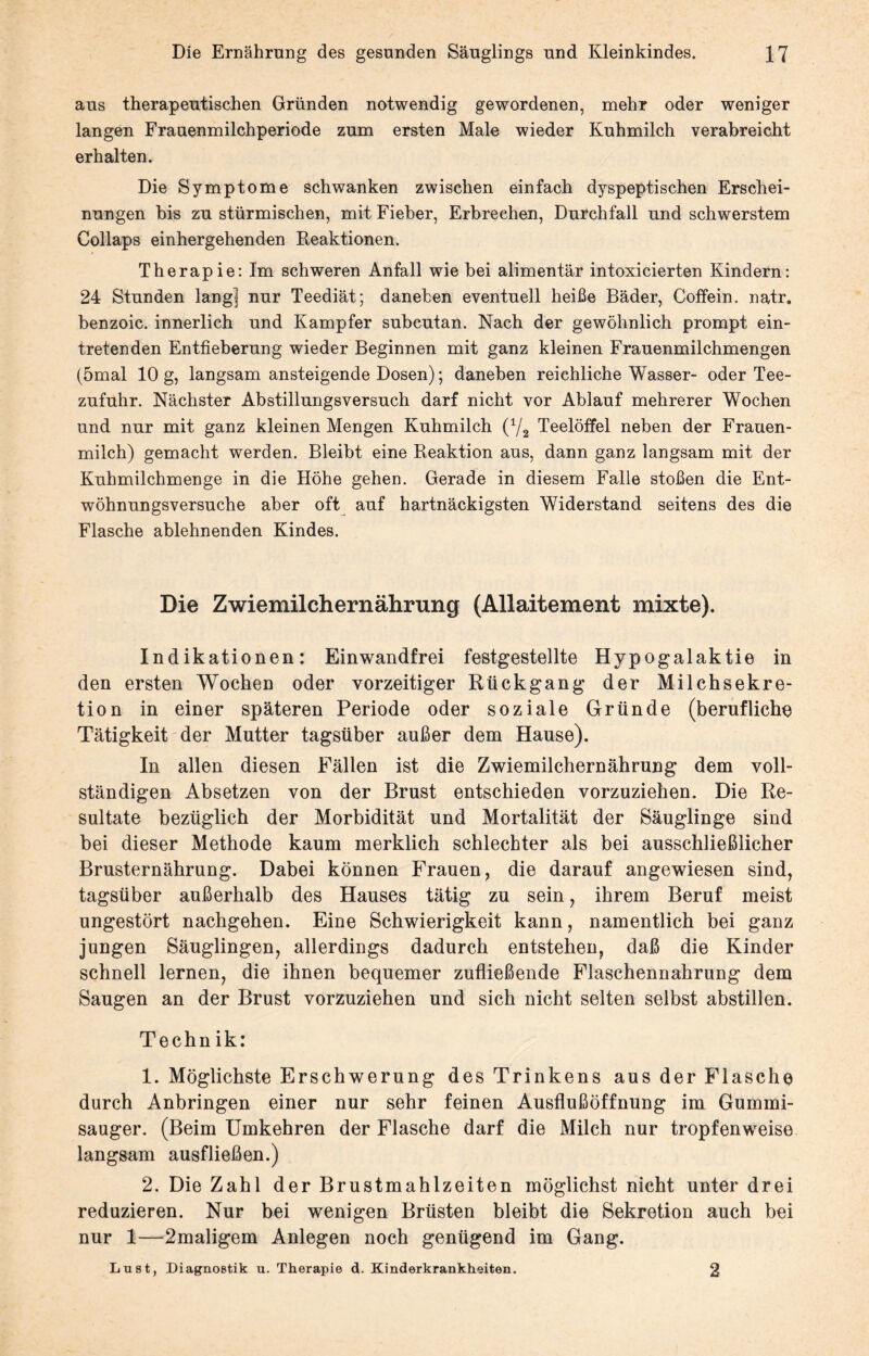 aus therapeutischen Gründen notwendig gewordenen, mehr oder weniger langen Frauenmilchperiode zum ersten Male wieder Kuhmilch verabreicht erhalten. Die Symptome schwanken zwischen einfach dyspeptischen Erschei¬ nungen bis zu stürmischen, mit Fieber, Erbrechen, Durchfall und schwerstem Collaps einhergehenden Reaktionen. Therapie: Im schweren Anfall wie bei alimentär intoxicierten Kindern: 24 Stunden lang] nur Teediät; daneben eventuell heiße Bäder, Coffein, natr. benzoic. innerlich und Kampfer subcutan. Nach der gewöhnlich prompt ein¬ tretenden Entfieberung wieder Beginnen mit ganz kleinen Frauenmilchmengen (5mal 10 g, langsam ansteigende Dosen); daneben reichliche Wasser- oder Tee¬ zufuhr. Nächster Abstillungsversuch darf nicht vor Ablauf mehrerer Wochen und nur mit ganz kleinen Mengen Kuhmilch (x/2 Teelöffel neben der Frauen¬ milch) gemacht werden. Bleibt eine Reaktion aus, dann ganz langsam mit der Kuhmilchmenge in die Höhe gehen. Gerade in diesem Falle stoßen die Ent¬ wöhnungsversuche aber oft auf hartnäckigsten Widerstand seitens des die Flasche ablehnenden Kindes. Die Zwiemilchernährung (Allaitement mixte). Indikationen: Einwandfrei festgestellte Hypogalaktie in den ersten Wochen oder vorzeitiger Rückgang der Milchsekre¬ tion in einer späteren Periode oder soziale Gründe (berufliche Tätigkeit der Mutter tagsüber außer dem Hause). In allen diesen Fällen ist die Zwiemilchernährung dem voll¬ ständigen Absetzen von der Brust entschieden vorzuziehen. Die Re¬ sultate bezüglich der Morbidität und Mortalität der Säuglinge sind bei dieser Methode kaum merklich schlechter als bei ausschließlicher Brusternährung. Dabei können Frauen, die darauf angewiesen sind, tagsüber außerhalb des Hauses tätig zu sein, ihrem Beruf meist ungestört nachgehen. Eine Schwierigkeit kann, namentlich bei ganz jungen Säuglingen, allerdings dadurch entstehen, daß die Kinder schnell lernen, die ihnen bequemer zufließende Flaschennahrung dem Saugen an der Brust vorzuziehen und sich nicht selten selbst abstillen. Technik: 1. Möglichste Erschwerung des Trinkens aus der Flasche durch Anbringen einer nur sehr feinen Ausflußöffnung im Gummi¬ sauger. (Beim Umkehren der Flasche darf die Milch nur tropfenweise langsam ausfließen.) 2. Die Zahl der Brustmahlzeiten möglichst nicht unter drei reduzieren. Nur bei wenigen Brüsten bleibt die Sekretion auch bei nur 1—2maligem Anlegen noch genügend im Gang. Lu st, Diagnostik u. Therapie d. Kinderkrankheiten. 2