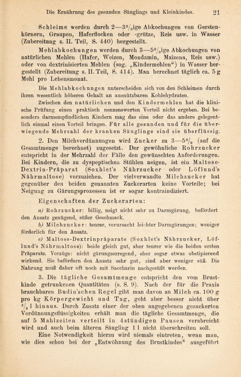 Schleime werden durch 2—3°/0ige Abkochungen von Gersten¬ körnern, Graupen, Haferflocken oder -grütze, Reis usw. in Wasser (Zubereitung s. II. Teil, S. 440) hergestellt. Mehlabkochungen werden durch 3—5°/0ige Abkochungen von natürlichen Mehlen (Hafer, Weizen, Mondamin, Maizena, Reis usw.) oder von dextrinisierten Mehlen (sog. „Kindermehlen“) in Wasser her¬ gestellt (Zubereitung s. II. Teil, S. 414). Man berechnet täglich ca. 5 g Mehl pro Lebensmonat. Die Mehlabkochungen unterscheiden sich von den Schleimen durch ihren wesentlich höheren Gehalt an ausnützbaren Kohlehydraten. Zwischen den natürlichen und den Kindermehlen hat die klini¬ sche Prüfung einen praktisch nennenswerten Vorteil nicht ergeben. Bei be¬ sonders darmempfindlichen Kindern mag das eine oder das andere gelegent¬ lich einmal einen Vorteil bringen. Für alle gesunden und für die über¬ wiegende Mehrzahl der kranken Säuglinge sind sie überflüssig. 2. Den Milchverdünnungen wird Zucker zu 3—5°/0 (auf die Gesamtmenge berechnet) zugesetzt. Der gewöhnliche Rohrzucker entspricht in der Mehrzahl der Fälle den gewünschten Anforderungen. Bei Kindern, die zu dyspeptischen Stühlen neigen, ist ein Maltose- Dextrin-Präparat (Soxhlet’s Nährzucker oder Löflund’s Nährmaltose) vorzuziehen. Der vielverwandte Milchzucker hat gegenüber den beiden genannten Zuckerarten keine Vorteile; bei Neigung zu Gärungsprozessen ist er sogar kontraindiziert. Eigenschaften der Zuckerarten: a) Rohrzucker: billig, neigt nicht sehr zu Darmgärung, befördert den Ansatz genügend, süßer Geschmack. b) Milchzucker: teurer, verursacht leichter Darmgärungen; weniger förderlich für den Ansatz. c) Maltose-Dextrinpräparate (Soxhlet’s Nährzucker, Löf¬ lund’s Nährmaltose): beide gleich gut, aber teurer wie die beiden ersten Präparate. Vorzüge: nicht gärungserregend, eher sogar etwas obstipierend wirkend. Sie befördern den Ansatz sehr gut, sind aber weniger süß. Die Nahrung muß daher oft noch mit Saccharin nachgesüßt werden. 3. Die tägliche Gesamtmenge entspricht den vom Brust¬ kinde getrunkenen Quantitäten (s. S. 9). Nach der für die Praxis brauchbaren Budin’schen Regel gibt man davon an Milch ca. 100 g pro kg Körpergewicht und Tag, geht aber besser nicht über 3/4 1 hinaus. Durch Zusatz einer der oben angegebenen gezuckerten Verdünnungsflüssigkeiten erhält man die tägliche Gesamtmenge, die auf 5 Mahlzeiten verteilt in 4sttindigen Pausen verabreicht wird und auch beim älteren Säugling 1 1 nicht überschreiten soll. Eine Notwendigkeit hierzu wird niemals eintreten, wenn man, wie dies schon bei der „Entwöhnung des Brustkindes“ ausgeftihrt