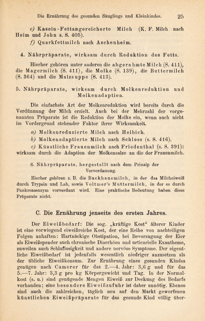 e) Kasein - Fettangereicherte Milch (K. F. Milch nach Heim und John s. S. 405). f) Quarkfettmilch nach Aschenheim. 4. Nährpräparate, wirksam durch Redaktion des Fetts. Hierher gehören unter anderen die abgera hmte Milch (S. 411), die Magermilch (S. 411), die Molke (S. 139), die Buttermilch (S. 364) und die Malzsuppe (S. 413). 5. Nährpräparate, wirksam durch Molkenreduktion und Molkenadaption. Die einfachste Art der Molkenreduktion wird bereits durch die Verdünnung der Milch erzielt. Auch bei der Mehrzahl der vorge¬ nannten Präparate ist die Reduktion der Molke ein, wenn auch nicht im Vordergrund stehender Faktor ihrer Wirksamkeit. a) Molkenreduzierte Milch nach Helbich. b) Molkenadaptierte Milch nach Schloss (s. S. 416). c) Künstliche Frauenmilch nach Friedenthal (s. S. 391): wirksam durch die Adaption der Molkensalze an die der Frauenmilch. 6. Nährpräparate, hergestellt nach dem Prinzip der Vorverdauung. Hierher gehören z. B. die Backhausmilch, in der das Milcheiweiß durch Trypsin und Lab, sowie Voltmer’s Muttermilch, in der es durch Pankreasenzym vorverdaut wird. Eine praktische Bedeutung haben diese Präparate nicht. C. Die Ernährung jenseits des ersten Jahres. Der Eiweißbedarf: Die sog. „kräftige Kost“ älterer Kinder ist eine vorwiegend eiweißreiche Kost, der eine Reihe von nachteiligen Folgen anhaften: Hartnäckige Obstipation, bei Bevorzugung der Eier als Eiweißspender auch chronische Diarrhöen und urticarielle Exantheme, zuweilen auch Schlaflosigkeit und andere nervöse Symptome. Der eigent¬ liche Eiweißbedarf ist jedenfalls wesentlich niedriger anzusetzen als der übliche Eiweißkonsum. Zur Ernährung eines gesunden Kindes genügen nach Camerer für das 2.—4. Jahr: 3,6 g und für das 5.—7. Jahr: 3,3 g pro kg Körpergewicht und Tag. In der Normal¬ kost (s. u.) sind genügende Mengen Eiweiß zur Deckung des Bedarfs vorhanden; eine besondere Eiweißzufuhr ist daher unnötig. Ebenso sind auch die zahlreichen, täglich neu auf den Markt geworfenen künstlichen Eiweißpräparate für das gesunde Kind völlig über-