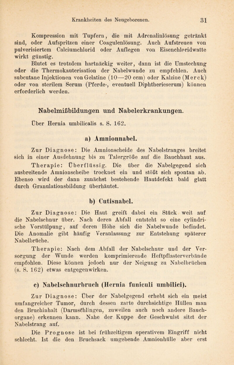 Kompression mit Tupfern, die mit Adrenalinlösung getränkt sind, oder Aufspritzen einer Coagulenlösung. Auch Aufstreuen von pulverisiertem Calciumchlorid oder Auflegen von Eisenchloridwatte wirkt günstig. Blutet es trotzdem hartnäckig weiter, dann ist die Umstechung oder die Thermokauterisation der Nabelwunde zu empfehlen. Auch subcutane Injektionen von Gelatine (10—20 ccm) oder Kalzine (Merck) oder von sterilem Serum (Pferde-, eventuell Diphtherieserum) können erforderlich werden. Nabelmißbildungen und Nabelerkrankungen. Über Hernia umbilicalis s. S. 162. a) Amnionnabel. Zur Diagnose: Die Amnionscheide des Nabelstranges breitet sich in einer Ausdehnung bis zu Talergröße auf die Bauchhaut aus. Therapie: Überflüssig. Die über die Nabelgegend sich ausbreitende Amnionscheibe trocknet ein und stößt sich spontan ab. Ebenso wird der dann zunächst bestehende Hautdefekt bald glatt durch Granulationsbildung überhäutet. b) Cutisnabel. Zur Diagnose: Die Haut greift dabei ein Stück weit auf die Nabelschnur über. Nach deren Abfall entsteht so eine cylindri- sche Vorstülpung, auf deren Höhe sich die Nabelwunde befindet. Die Anomalie gibt häufig Veranlassung zur Entstehung späterer Nabelbrüche. Therapie: Nach dem Abfall der Nabelschnur und der Ver¬ sorgung der Wunde werden komprimierende Heftpflasterverbände empfohlen. Diese können jedoch nur der Neigung zu Nabelbrüchen (s. S. 162) etwas entgegenwirken. c) Nabelschnurbrucli (Hernia funiculi umbilici). Zur Diagnose: Über der Nabelgegend erhebt sich ein meist umfangreicher Tumor, durch dessen zarte durchsichtige Hüllen man den Bruchinhalt (Darmsehlingen, zuweilen auch noch andere Bauch¬ organe) erkennen kann. Nahe der Kuppe der Geschwulst sitzt der Nabelstrang auf. Die Prognose ist bei frühzeitigem operativem Eingriff nicht schlecht. Ist die den Bruchsack umgebende Amnionhülle aber erst