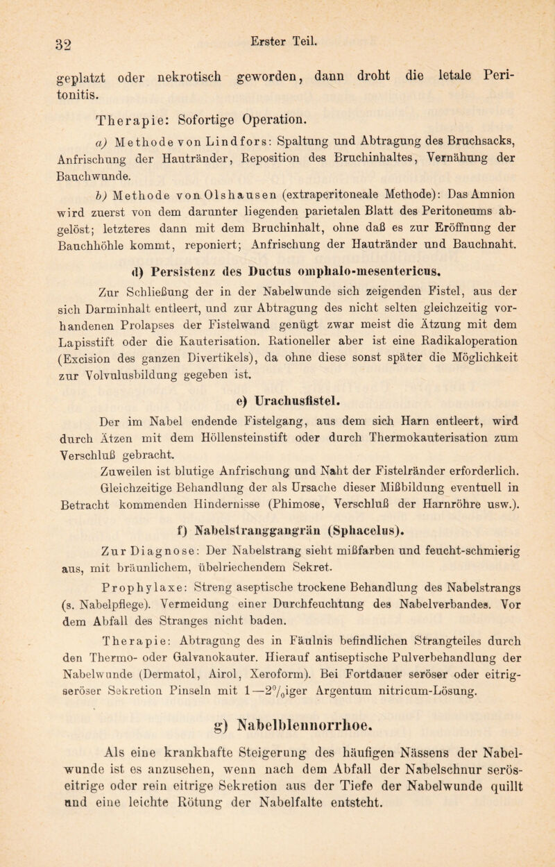 geplatzt oder nekrotisch geworden, dann droht die letale Peri¬ tonitis. Therapie: Sofortige Operation. a) Methode von Lindfors: Spaltung und Abtragung des Bruchsacks, Anfrischung der Hautränder, Reposition des Bruchinhaltes, Vernähung der Bauchwunde. b) Methode von Olshausen (extraperitoneale Methode): Das Amnion wird zuerst von dem darunter liegenden parietalen Blatt des Peritoneums ab¬ gelöst; letzteres dann mit dem Bruchinhalt, ohne daß es zur Eröffnung der Bauchhöhle kommt, reponiert; Anfrischung der Hautränder und Bauchnaht. d) Persistenz des Ductus oniplialo-inesentericus. Zur Schließung der in der Nabelwunde sich zeigenden Fistel, aus der sich Darminhalt entleert, und zur Abtragung des nicht selten gleichzeitig vor¬ handenen Prolapses der Fistelwand genügt zwar meist die Ätzung mit dem Lapisstift oder die Kauterisation. Rationeller aber ist eine Radikaloperation (Excision des ganzen Divertikels), da ohne diese sonst später die Möglichkeit zur Yolvulusbildung gegeben ist. e) Uracliusflstel. Der im Nabel endende Fistelgang, aus dem sich Harn entleert, wird durch Ätzen mit dem Höllensteinstift oder durch Thermokauterisation zum Verschluß gebracht. Zuweilen ist blutige Anfrischung und Naht der Fistelränder erforderlich. Gleichzeitige Behandlung der als Ursache dieser Mißbildung eventuell in Betracht kommenden Hindernisse (Phimose, Verschluß der Harnröhre usw.). f) Nabelst ranggangrän (Sphacelus). Zur Diagnose: Der Nabelstrang sieht mißfarben und feucht-schmierig aus, mit bräunlichem, übelriechendem Sekret. Prophylaxe: Streng aseptische trockene Behandlung des Nabelstrangs (s. Nabelpflege). Vermeidung einer Durchfeuchtung des Nabelverbandes. Vor dem Abfall des Stranges nicht baden. Therapie: Abtragung des in Fäulnis befindlichen Strangteiles durch den Thermo- oder Galvanokauter. Hierauf antiseptische Pulverbehandlung der Nabelwunde (Dermatol, Airol, Xeroform). Bei Fortdauer seröser oder eitrig¬ seröser Sekretion Pinseln mit 1—2°/0iger Argentum nitricum-Lösung. g) NabelbleimoriTioe. Als eine krankhafte Steigerung des häufigen Nässens der Nabei¬ wunde ist es anzusehen, wenn nach dem Abfall der Nabelschnur serös¬ eitrige oder rein eitrige Sekretion aus der Tiefe der Nabelwunde quillt and eine leichte Rötung der Nabelfalte entsteht.