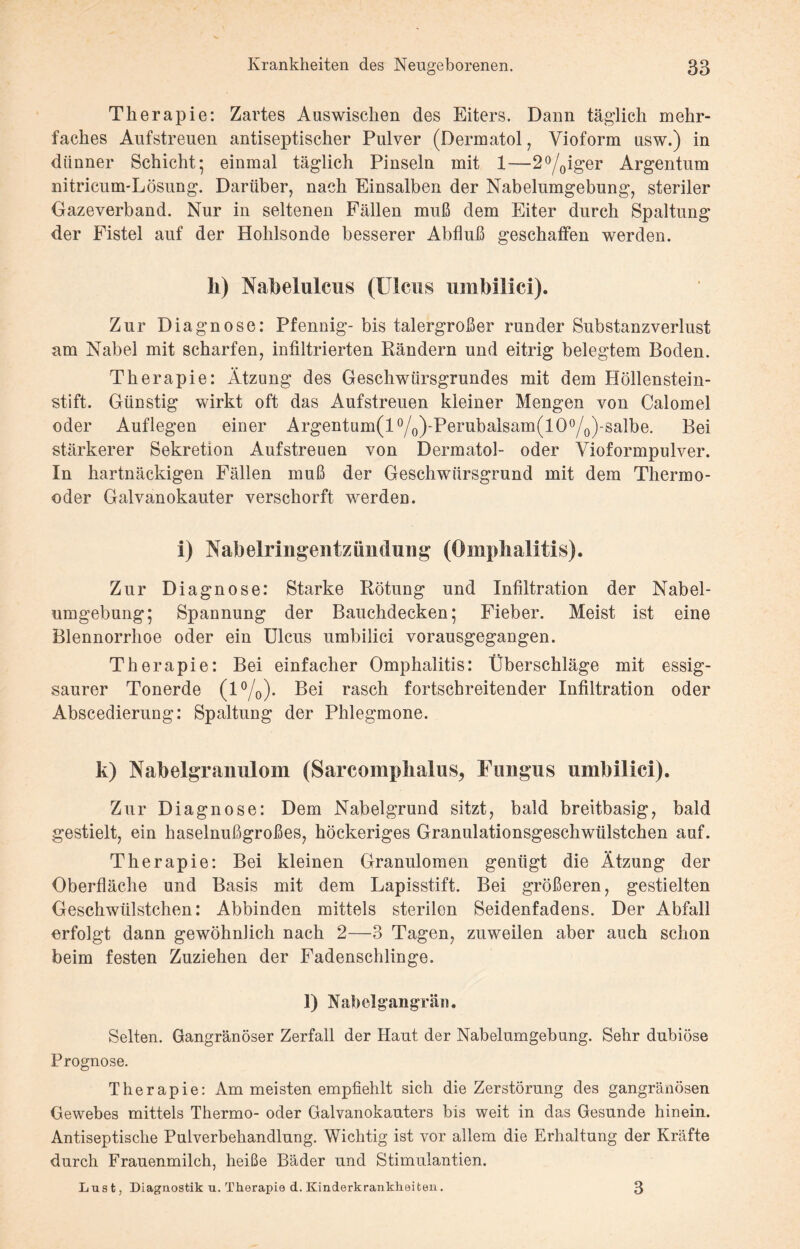 Therapie: Zartes Auswischen des Eiters. Dann täglich mehr¬ faches Aufstreuen antiseptischer Pulver (Dermatol, Yioform usw.) in dünner Schicht; einmal täglich Pinseln mit 1—2°/0iger Argentum nitricum-Lösung. Darüber, nach Einsalben der Nabelumgebung, steriler Gazeverband. Nur in seltenen Fällen muß dem Eiter durch Spaltung der Fistel auf der Hohlsonde besserer Abfluß geschaffen werden. li) Nabelulcus (Ulcus umbilici). Zur Diagnose: Pfennig- bis talergroßer runder Substanzverlust am Nabel mit scharfen, infiltrierten Rändern und eitrig belegtem Boden. Therapie: Ätzung des Geschwürsgrundes mit dem Höllenstein¬ stift. Günstig wirkt oft das Aufstreuen kleiner Mengen von Calomel oder Auflegen einer Argentum(l0/o)'Perubalsam(lO°/0)-salbe. Bei stärkerer Sekretion Aufstreuen von Dermatol- oder Vioformpulver. In hartnäckigen Fällen muß der Geschwürsgrund mit dem Thermo- oder Galvanokauter verschorft werden. i) Nabelringentzündung (Omphalitis). Zur Diagnose: Starke Rötung und Infiltration der Nabel¬ umgebung; Spannung der Bauchdecken; Fieber. Meist ist eine Blennorrhoe oder ein Ulcus umbilici vorausgegangen. Therapie: Bei einfacher Omphalitis: Überschläge mit essig¬ saurer Tonerde (1%)- Bei rasch fortschreitender Infiltration oder Abscedierung: Spaltung der Phlegmone. k) Nabelgranulom (Sarcompkalus, Fungus umbilici). Zur Diagnose: Dem Nabelgrund sitzt, bald breitbasig, bald gestielt, ein haselnußgroßes, höckeriges Granulationsgeschwülstchen auf. Therapie: Bei kleinen Granulomen genügt die Ätzung der Oberfläche und Basis mit dem Lapisstift. Bei größeren, gestielten Geschwülstchen: Abbinden mittels sterilen Seidenfadens. Der Abfall erfolgt dann gewöhnlich nach 2—3 Tagen, zuweilen aber auch schon beim festen Zuziehen der Fadenschlinge. 1) Nabelgangrän. Selten. Gangränöser Zerfall der Haut der Nabelumgebung. Sehr dubiöse Prognose. Therapie: Am meisten empfiehlt sich die Zerstörung des gangränösen Gewebes mittels Thermo- oder Galvanokauters bis weit in das Gesunde hinein. Antiseptische Pulverbehandlung. Wichtig ist vor allem die Erhaltung der Kräfte durch Frauenmilch, heiße Bäder und Stimulantien. Lust, Diagnostik u. Therapie d. Kinderkrankheiten. 3