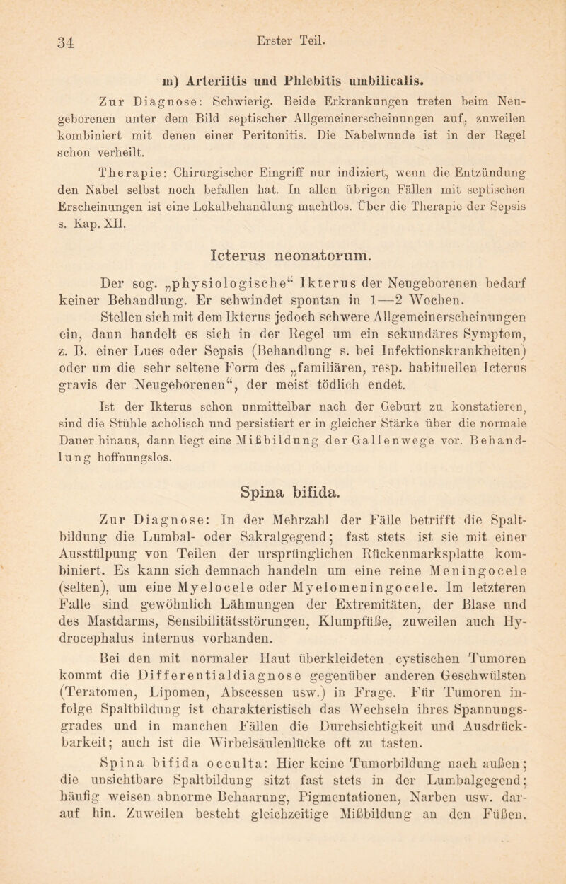 in) Arteriitis und Phlebitis umbilicalis. Zur Diagnose: Schwierig. Beide Erkrankungen treten beim Neu¬ geborenen unter dem Bild septischer Allgemeinerscheinungen auf, zuweilen kombiniert mit denen einer Peritonitis. Die Nabelwunde ist in der Regel schon verheilt. Therapie: Chirurgischer Eingriff nur indiziert, wenn die Entzündung den Nabel selbst noch befallen hat. In allen übrigen Fällen mit septischen Erscheinungen ist eine Lokalbehandlung machtlos. Über die Therapie der Sepsis s. Kap. XII. Icterus neonatorum. Der sog. „physiologische“ Ikterus der Neugeborenen bedarf keiner Behandlung. Er schwindet spontan in 1—2 Wochen. Stellen sich mit dem Ikterus jedoch schwere Allgemeinerscheinungen ein, dann handelt es sich in der Regel um ein sekundäres Symptom, z. B. einer Lues oder Sepsis (Behandlung s. bei Infektionskrankheiten) oder um die sehr seltene Form des „familiären, resp. habituellen Icterus gravis der Neugeborenen“, der meist tödlich endet. Ist der Ikterus schon unmittelbar nach der Geburt zu konstatieren? sind die Stühle acholisch und persistiert er in gleicher Stärke über die normale Dauer hinaus, dann liegt eine Mißbildung der Gallenwege vor. Behand¬ lung hoffnungslos. Spina bifida. Zur Diagnose: In der Mehrzahl der Fälle betrifft die Spalt¬ bildung die Lumbal- oder Sakralgegend; fast stets ist sie mit einer Ausstülpung von Teilen der ursprünglichen Rückenmarksplatte kom¬ biniert. Es kann sich demnach handeln um eine reine Meningocele (selten), um eine Myelocele oder Myelomeningocele. Im letzteren Falle sind gewöhnlich Lähmungen der Extremitäten, der Blase und des Mastdarms, Sensibilitätsstörungen, Klumpfüße, zuweilen auch Hy- drocephalus internus vorhanden. Bei den mit normaler Haut überkleideten cystischen Tumoren kommt die Differentialdiagnose gegenüber anderen Geschwülsten (Teratomen, Lipomen, Abscessen usw.) in Frage. Für Tumoren in¬ folge Spaltbildung ist charakteristisch das Wechseln ihres Spannungs¬ grades und in manchen Fällen die Durchsichtigkeit und Ausdrtick- barkeit; auch ist die Wirbelsäulenlücke oft zu tasten. Spina bifida occulta: Hier keine Tumorbildung nach außen; die unsichtbare Spaltbildung sitzt fast stets in der Lumbalgegend ■ häufig weisen abnorme Behaarung, Pigmentationen, Narben usw. dar¬ auf hin. Zuweilen besteht gleichzeitige Mißbildung an den Füßen.