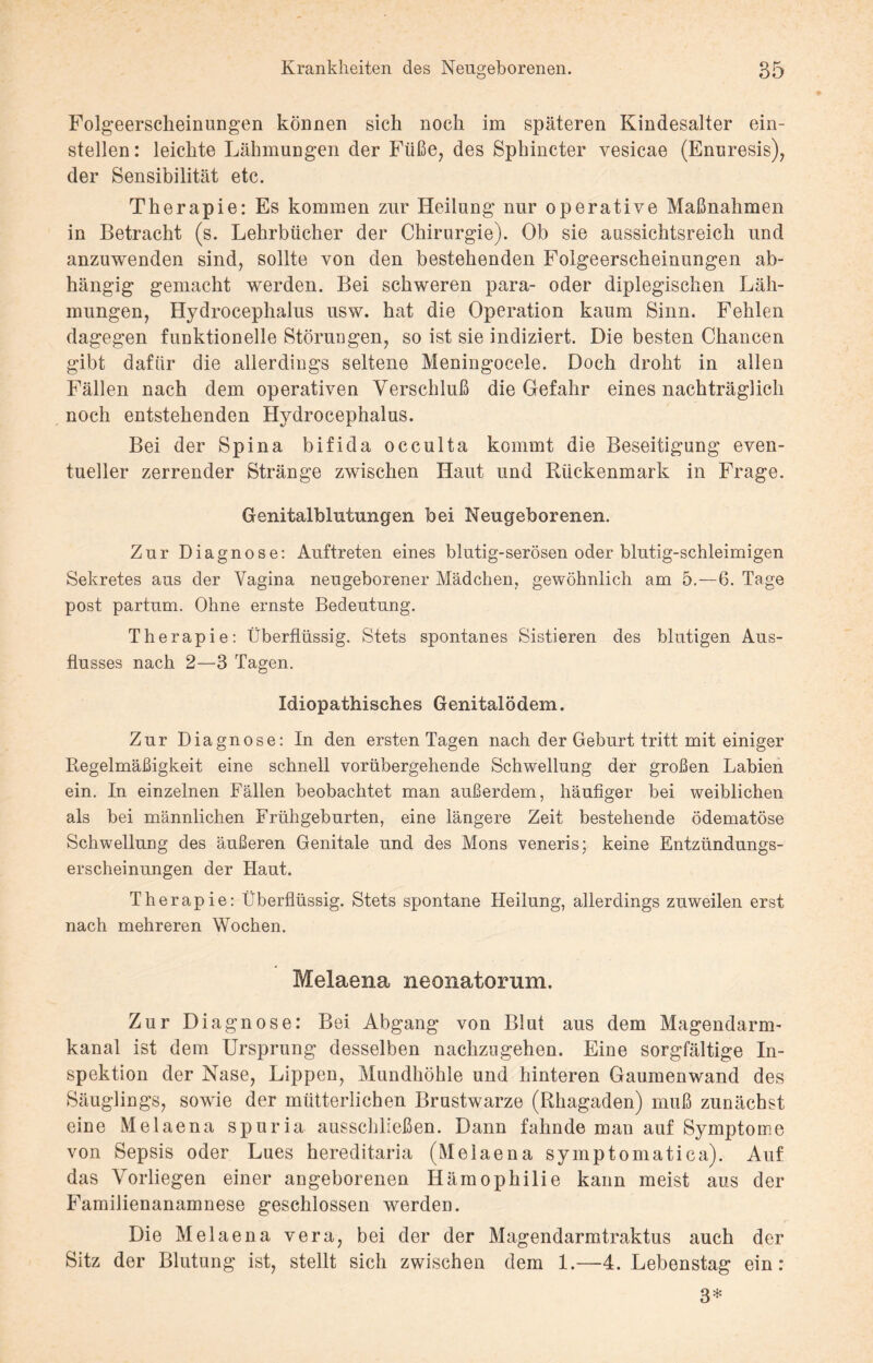 Folgeerscheinungen können sich noch im späteren Kindesalter ein¬ stellen: leichte Lähmungen der Füße, des Sphincter vesicae (Enuresis), der Sensibilität etc. Therapie: Es kommen zur Heilung nur operative Maßnahmen in Betracht (s. Lehrbücher der Chirurgie). Ob sie aussichtsreich und anzuwenden sind, sollte von den bestehenden Folgeerscheinungen ab¬ hängig gemacht werden. Bei schweren para- oder diplegischen Läh¬ mungen, Hydrocephalus usw. hat die Operation kaum Sinn. Fehlen dagegen funktionelle Störungen, so ist sie indiziert. Die besten Chancen gibt dafür die allerdings seltene Meningocele. Doch droht in allen Fällen nach dem operativen Verschluß die Gefahr eines nachträglich noch entstehenden Hydrocephalus. Bei der Spina bifida occulta kommt die Beseitigung even¬ tueller zerrender Stränge zwischen Haut und Rückenmark in Frage. Genitalblutungen bei Neugeborenen. Zur Diagnose: Auftreten eines blutig-serösen oder blutig-schleimigen Sekretes aus der Vagina neugeborener Mädchen, gewöhnlich am 5.—6. Tage post partum. Ohne ernste Bedeutung. Therapie: Überflüssig. Stets spontanes Sistieren des blutigen Aus¬ flusses nach 2—3 Tagen. Idiopathisches Genitalödem. Zur Diagnose: In den ersten Tagen nach der Geburt tritt mit einiger Regelmäßigkeit eine schnell vorübergehende Schwellung der großen Labien ein. In einzelnen Fällen beobachtet man außerdem, häufiger bei weiblichen als bei männlichen Frühgeburten, eine längere Zeit bestehende ödematöse Schwellung des äußeren Genitale und des Mons veneris; keine Entzündungs¬ erscheinungen der Haut. Therapie: Überflüssig. Stets spontane Heilung, allerdings zuweilen erst nach mehreren Wochen. Melaena neonatorum. Zur Diagnose: Bei Abgang von Blut aus dem Magendarm¬ kanal ist dem Ursprung desselben nachzugehen. Eine sorgfältige In¬ spektion der Nase, Lippen, Mundhöhle und hinteren Gaumenwand des Säuglings, sowie der mütterlichen Brustwarze (Rhagaden) muß zunächst eine Melaena spuria ausschließen. Dann fahnde man auf Symptome von Sepsis oder Lues hereditaria (Melaena symptomatica). Auf das Vorliegen einer angeborenen Hämophilie kann meist aus der Familienanamnese geschlossen werden. Die Melaena vera, bei der der Magendarmtraktus auch der Sitz der Blutung ist, stellt sich zwischen dem 1.—4. Lebenstag ein: 3*