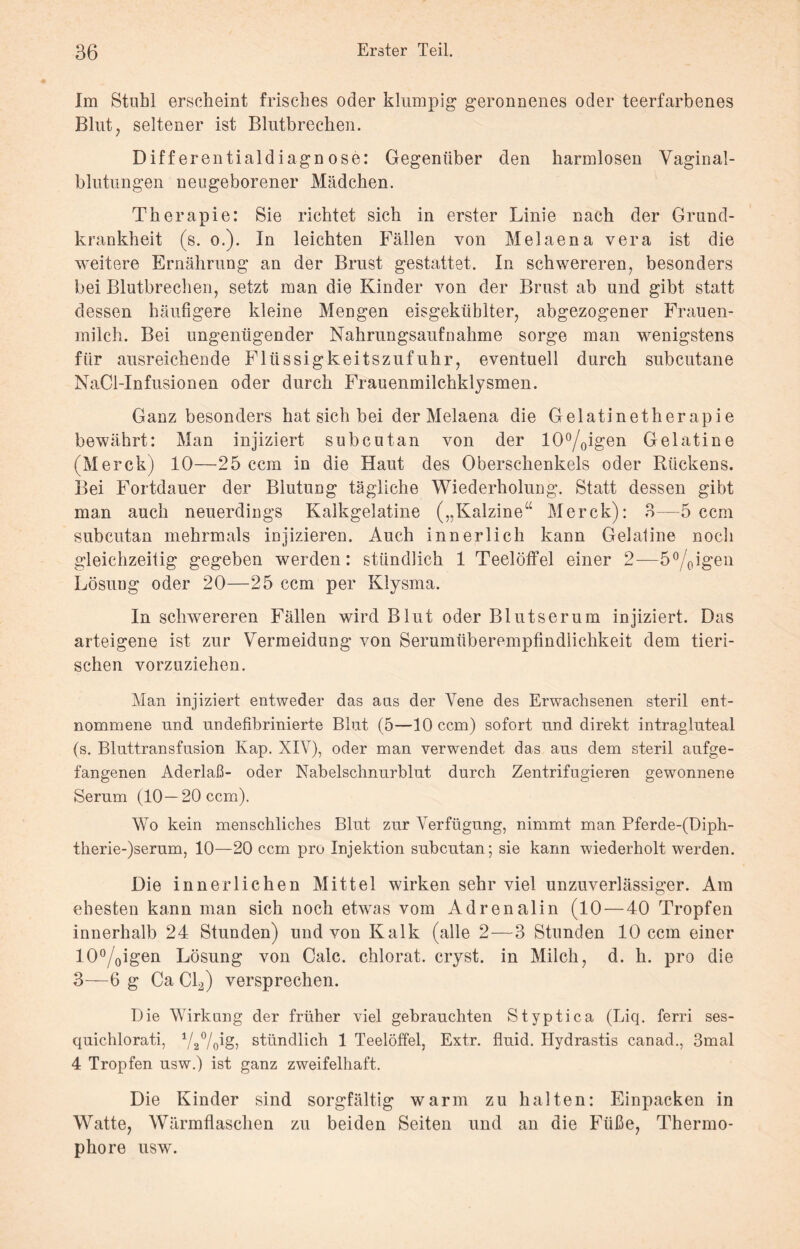 Im Stuhl erscheint frisches oder klumpig geronnenes oder teerfarbenes Blut, seltener ist Blutbrechen. Differentialdiagnose: Gegenüber den harmlosen Vaginal¬ blutungen neugeborener Mädchen. Therapie: Sie richtet sich in erster Linie nach der Grund¬ krankheit (s. o.). In leichten Fällen von Melaena vera ist die weitere Ernährung an der Brust gestattet. In schwereren, besonders bei Blutbrechen, setzt man die Kinder von der Brust ab und gibt statt dessen häufigere kleine Mengen eisgekühlter, abgezogener Frauen¬ milch. Bei ungenügender Nahrungsaufnahme sorge man wenigstens für ausreichende Flüssigkeitszufuhr, eventuell durch subcutane NaCl-Infusionen oder durch Frauenmilchklysmen. Ganz besonders hat sich bei der Melaena die Gelatinetherapie bewährt: Man injiziert subcutan von der 10°/oigen Gelatine (Merck) 10—25 ccm in die Haut des Oberschenkels oder Rückens. Bei Fortdauer der Blutung tägliche Wiederholung. Statt dessen gibt man auch neuerdings Kalkgelatine („Kalzine“ Merck): 8—5 ccm subcutan mehrmals injizieren. Auch innerlich kann Gelatine noch gleichzeitig gegeben werden: stündlich 1 Teelöffel einer 2—5°/0igen Lösung oder 20—25 ccm per Klysma. In schwereren Fällen wird Blut oder Blutserum injiziert. Das arteigene ist zur Vermeidung von Serumüberempfindlichkeit dem tieri¬ schen vorzuziehen. Man injiziert entweder das aus der Vene des Erwachsenen steril ent¬ nommene und undefibrinierte Blut (5—10 ccm) sofort und direkt intragluteal (s. Bluttransfusion Kap. XIV), oder man verwendet das aus dem steril aufge¬ fangenen Aderlaß- oder Nabelschnurblut durch Zentrifugieren gewonnene Serum (10—20 ccm). Wo kein menschliches Blut zur Verfügung, nimmt man Pferde-(Diph- tlierie-)serum, 10—20 ccm pro Injektion subcutan; sie kann wiederholt werden. Die innerlichen Mittel wirken sehr viel unzuverlässiger. Am ehesten kann man sich noch etwas vom Adrenalin (10 — 40 Tropfen innerhalb 24 Stunden) und von Kalk (alle 2—3 Stunden 10 ccm einer 10°/0igen Lösung von Calc. chlorat. cryst. in Milch, d. h. pro die 3—-6 g Ca Cl2) versprechen. Die Wirkung der früher viel gebrauchten Styptica (Liq. ferri ses- quichlorati, 1//2°/(p§> stündlich 1 Teelöffel, Extr. fluid. Hydrastis canad., 3mal 4 Tropfen usw.) ist ganz zweifelhaft. Die Kinder sind sorgfältig warm zu halten: Einpacken in Watte, Wärmflaschen zu beiden Seiten und an die Füße, Thermo¬ phore usw.
