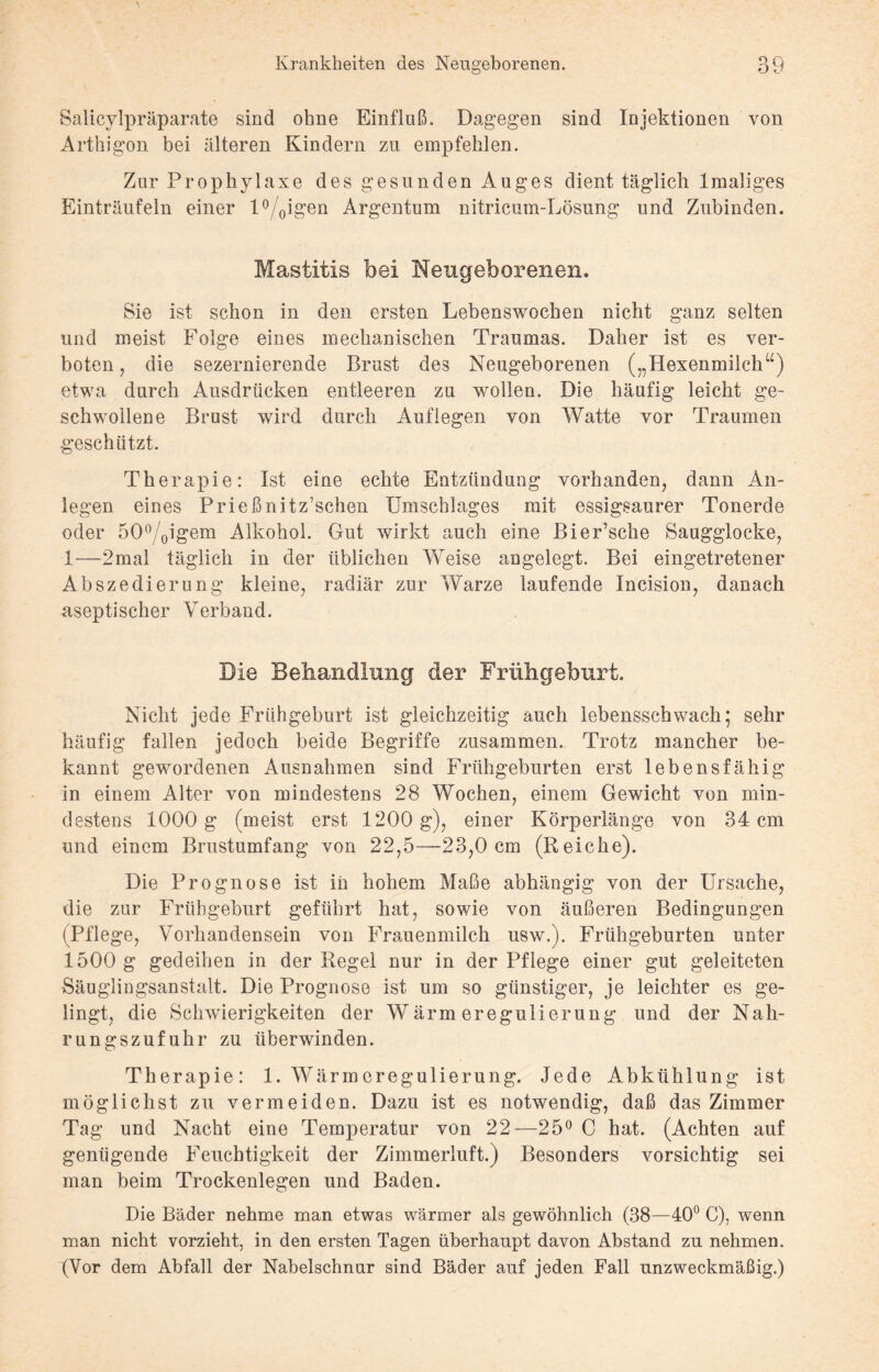 Salicylpräparate sind ohne Einfluß. Dagegen sind Injektionen von Arthigon bei älteren Kindern zu empfehlen. Zur Prophylaxe des gesunden Auges dient täglich lmaliges Einträufeln einer l%igen Argentum nitricum-Lösung und Zubinden. Mastitis bei Neugeborenen. Sie ist schon in den ersten Lebenswochen nicht ganz selten und meist Folge eines mechanischen Traumas. Daher ist es ver¬ boten , die sezernierende Brust des Neugeborenen („Hexenmilch“) etwa durch Ausdrücken entleeren zu wmllen. Die häufig leicht ge¬ schwollene Brust wird durch Auflegen von Watte vor Traumen geschützt. Therapie: Ist eine echte Entzündung vorhanden, dann An¬ legen eines Prießnitz’schen Umschlages mit essigsaurer Tonerde oder 5O0/oigem Alkohol. Gut wirkt auch eine Bier’sche Saugglocke, 1—2mal täglich in der üblichen Weise angelegt. Bei eingetretener Abszedierung kleine, radiär zur Warze laufende Incision, danach aseptischer Verband. Die Behandlung der Frühgeburt. Nicht jede Frühgeburt ist gleichzeitig auch lebensschwach; sehr häufig fallen jedoch beide Begriffe zusammen. Trotz mancher be¬ kannt gewordenen Ausnahmen sind Frühgeburten erst lebensfähig in einem Alter von mindestens 28 Wochen, einem Gewicht von min¬ destens 1000 g (meist erst 1200 g), einer Körperlänge von 34 cm und einem Brustumfang von 22,5—23,0 cm (Reiche). Die Prognose ist in hohem Maße abhängig von der Ursache, die zur Frühgeburt geführt hat, sowie von äußeren Bedingungen (Pflege, Vorhandensein von Frauenmilch usw.). Frühgeburten unter 1500 g gedeihen in der Regel nur in der Pflege einer gut geleiteten Säuglingsanstalt. Die Prognose ist um so günstiger, je leichter es ge¬ lingt, die Schwierigkeiten der Wärm eregulierung und der Nah¬ rungszufuhr zu überwinden. Therapie: 1. Wärmeregulierung. Jede Abkühlung ist möglichst zu vermeiden. Dazu ist es notwendig, daß das Zimmer Tag und Nacht eine Temperatur von 22—25° C hat. (Achten auf genügende Feuchtigkeit der Zimmerluft.) Besonders vorsichtig sei man beim Trockenlegen und Baden. Die Bäder nehme man etwas wärmer als gewöhnlich (38—40° C), wenn man nicht vorzieht, in den ersten Tagen überhaupt davon Abstand zu nehmen. (Vor dem Abfall der Nabelschnur sind Bäder auf jeden Fall unzweckmäßig.)