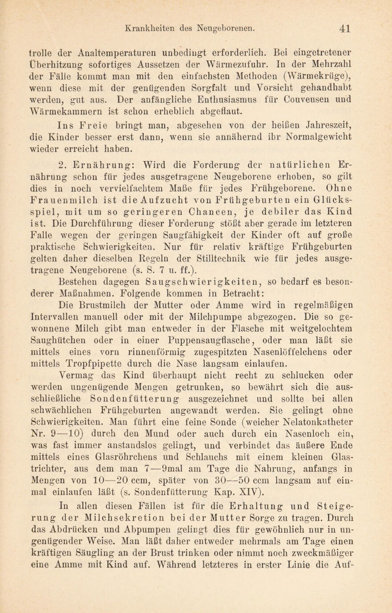 trolle der Analtemperaturen unbedingt erforderlich. Bei eingetretener Überhitzung sofortiges Aussetzen der Wärmezufuhr. In der Mehrzahl der Fälle kommt man mit den einfachsten Methoden (Wärmekrüge), wenn diese mit der genügenden Sorgfalt und Vorsicht gehandhabt werden, gut aus. Der anfängliche Enthusiasmus für Couveusen und Wärmekammern ist schon erheblich abgeflaut. Ins Freie bringt man, abgesehen von der heißen Jahreszeit, die Kinder besser erst dann, wenn sie annähernd ihr Normalgewicht wieder erreicht haben. 2. Ernährung: Wird die Forderung der natürlichen Er¬ nährung schon für jedes ausgetragene Neugeborene erhoben, so gilt dies in noch vervielfachtem Maße fiir jedes Frühgeborene. Ohne Frauenmilch ist die Aufzucht von Früh gebürte n ein Glücks¬ spiel, mit um so geringeren Chancen, je debiler das Kind ist. Die Durchführung dieser Forderung stößt aber gerade im letzteren Falle wegen der geringen Saugfähigkeit der Kinder oft auf große praktische Schwierigkeiten. Nur für relativ kräftige Frühgeburten gelten daher dieselben Regeln der Stilltechnik wie für jedes ausge¬ tragene Neugeborene (s. S. 7 u. ff.). Bestehen dagegen Saugschwierigkeiten, so bedarf es beson¬ derer Maßnahmen. Folgende kommen in Betracht: Die Brustmilch der Mutter oder Amme wird in regelmäßigen Intervallen manuell oder mit der Milchpumpe abgezogen. Die so ge¬ wonnene Milch gibt man entweder in der Flasche mit weitgelochtem Saughütchen oder in einer Puppensaugflasche, oder man läßt sie mittels eines vorn rinnenförmig zugespitzten Nasenlöffelchens oder mittels Tropfpipette durch die Nase langsam einlaufen. Vermag das Kind überhaupt nicht recht zu schlucken oder werden ungenügende Mengen getrunken, so bewährt sich die aus¬ schließliche Sondenfütterung ausgezeichnet und sollte bei allen schwächlichen Frühgeburten angewandt werden. Sie gelingt ohne Schwierigkeiten. Man führt eine feine Sonde (weicher Nelatonkatheter Nr. 9—10) durch den Mund oder auch durch ein Nasenloch ein, was fast immer anstandslos gelingt, und verbindet das äußere Ende mittels eines Glasröhrchens und Schlauchs mit einem kleinen Glas¬ trichter, aus dem man 7—9mal am Tage die Nahrung, anfangs in Mengen von 10—20 ccm, später von 30—50 ccm langsam auf ein¬ mal einlaufen läßt (s. Sondenfütterung Kap. XIV). In allen diesen Fällen ist für die Erhaltung und Steige¬ rung der Milchsekretion bei der Mutter Sorge zu tragen. Durch das Abdrücken und Abpumpen gelingt dies für gewöhnlich nur in un¬ genügender Weise. Man läßt daher entweder mehrmals am Tage einen kräftigen Säugling an der Brust trinken oder nimmt noch zweckmäßiger eine Amme mit Kind auf. Während letzteres in erster Linie die Auf-