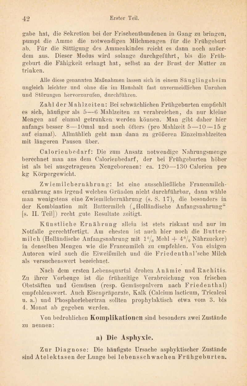 gäbe hat, die Sekretion bei der Frischentbundenen in Gang zu bringen, pumpt die Amme die notwendigen Milchmengen für die Frühgeburt .ab. Für die Sättigung des Ammenkindes reicht es dann noch außer¬ dem aus. Dieser Modus wird solange durchgeführt, bis die Früh¬ geburt die Fähigkeit erlangt hat, selbst an der Brust der Mutter zu trinken. Alle diese genannten Maßnahmen lassen sich in einem Säuglingsheim ungleich leichter und ohne die im Haushalt fast unvermeidlichen Unruhen und Störungen hervorzurufen, durchführen. Zahl der Mahlzeiten: Bei schwächlichen Frühgeburten empfiehlt es sich, häufiger als 5—6 Mahlzeiten zu verabreichen, da nur kleine Mengen auf einmal getrunken werden können. Man gibt daher hier anfangs besser 8—lOmal und noch öfters (pro Mahlzeit 5 —10 — 15 g auf einmal). Allmählich geht man dann zu größeren Einzelmahlzeiten mit längeren Pausen über. Calorienbedarf: Die zum Ansatz notwendige Nahrungsmenge berechnet man aus dem Calorienbedarf, der bei Frühgeburten höher ist als bei ausgetragenen Neugeborenen: ca. 120—130 Calorien pro kg Körpergewicht. Zwiemilchernährung: Ist eine ausschließliche Frauenmilch¬ ernährung aus irgend welchen Gründen nicht durchführbar, dann wähle man wenigstens eine Zwiemilchernährung (s. S. 17), die besonders in der Kombination mit Buttermilch („Holländische Anfangsnahrung“ [s. II. Teil]) recht gute Resultate zeitigt. Künstliche Ernährung allein ist stets riskant und nur im Notfälle gerechtfertigt. Am ehesten ist auch hier noch die Butter¬ milch (Holländische Anfangsnahrung mit l°/0 Mehl + 4°/0 Nährzucker) in denselben Mengen wie die Frauenmilch zu empfehlen. Von einigen Autoren wird auch die Eiweißmilch und die Friedenthal’sche Milch als versuchenswert bezeichnet. Nach dem ersten Lebensquartal drohen Anämie und Rachitis. Zu ihrer Vorbeuge ist die frühzeitige Verabreichung von frischen Obstsäften und Gemüsen (resp. Gemüsepulvern nach Friedenthal) empfehlenswert. Auch Eisenpräparate, Kalk (Calcium lacticum, Tricalcol u. a.) und Phosphorlebertran sollten prophylaktisch etwa vom 3. bis 4. Monat ab gegeben werden. Von bedrohlichen Komplikationen sind besonders zwei Zustände zu nennen: a) Die Asphyxie. Zur Diagnose: Die häufigste Ursache asphyktischer Zustände sind Atelektasen der Lunge bei lebensschwachen Frühgeburten.