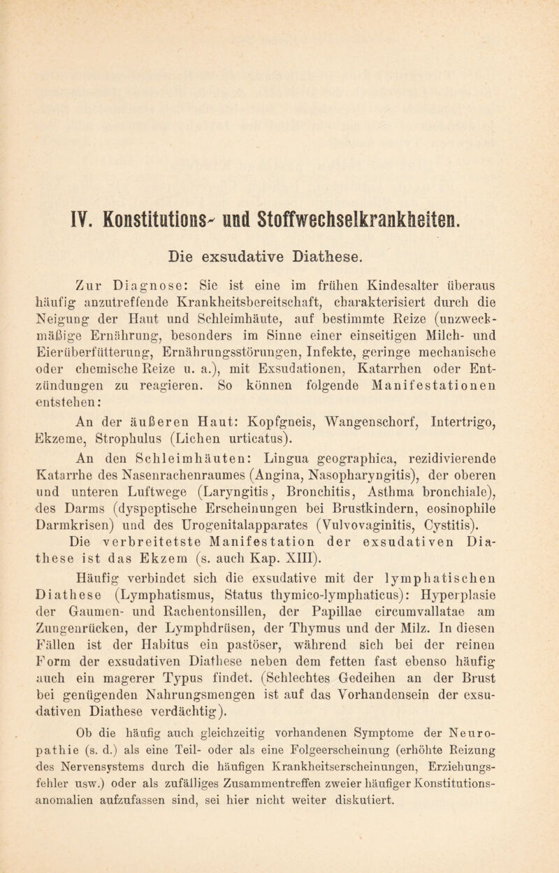 IV. Konstitutions und Stoffwechselkrankheiten. Die exsudative Diathese. Zur Diagnose: Sie ist eine im frühen Kindesalter überaus häufig anzutreffende Krankheitsbereitschaft, charakterisiert durch die Neigung der Haut und Schleimhäute, auf bestimmte Reize (unzweck¬ mäßige Ernährung, besonders im Sinne einer einseitigen Milch- und Eier Überfütterung, Ernährungsstörungen, Infekte, geringe mechanische oder chemische Reize u. a.), mit Exsudationen, Katarrhen oder Ent¬ zündungen zu reagieren. So können folgende Manifestationen entstehen: An der äußeren Haut: Kopfgneis, Wangenschorf, Intertrigo, Ekzeme, Strophulus (Lichen urticatus). An den Schleimhäuten: Lingua geographica, rezidivierende Katarrhe des Nasenrachenraumes (Angina, Nasopharyngitis), der oberen und unteren Luftwege (Laryngitis, Bronchitis, Asthma bronchiale), des Darms (dyspeptische Erscheinungen bei Brustkindern, eosinophile Darmkrisen) und des Urogenitalapparates (Vulvovaginitis, Cystitis). Die verbreitetste Manifestation der exsudativen Dia- these ist das Ekzem (s. auch Kap. XIII). Häufig verbindet sich die exsudative mit der lymphatischen Diathese (Lymphatismus, Status thymico-lymphaticus): Hyperplasie der Gaumen- und Rachentonsillen, der Papillae circumvallatae am Zungenrücken, der Lymphdrüsen, der Thymus und der Milz. In diesen Fällen ist der Habitus ein pastöser, während sich bei der reinen Form der exsudativen Diathese neben dem fetten fast ebenso häufig auch ein magerer Typus findet. (Schlechtes Gedeihen an der Brust bei genügenden Nahrungsmengen ist auf das Vorhandensein der exsu¬ dativen Diathese verdächtig). Ob die häufig auch gleichzeitig vorhandenen Symptome der Neuro¬ pathie (s. d.) als eine Teil- oder als eine Folgeerscheinung (erhöhte Beizung des Nervensystems durch die häufigen Krankheitserscheinungen, Erziehungs¬ fehler usw.) oder als zufälliges Zusammentreffen zweier häufiger Konstitutions¬ anomalien aufzufassen sind, sei hier nicht weiter diskutiert.