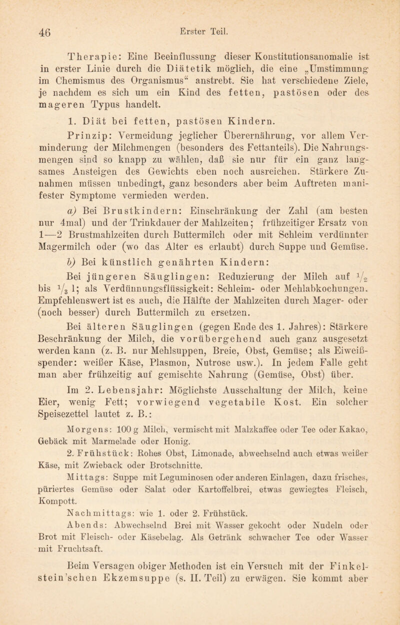 Therapie: Eine Beeinflussung dieser Konstitutionsanomalie ist in erster Linie durch die Diätetik möglich, die eine „Umstimmung im Chemismus des Organismus“ anstrebt. Sie hat verschiedene Ziele, je nachdem es sich um ein Kind des fetten, pastösen oder des mageren Typus handelt. 1. Diät bei fetten, pastösen Kindern. Prinzip: Vermeidung jeglicher Überernährung, vor allem Ver¬ minderung der Milchmengen (besonders des Eettanteils). Die Nahrungs¬ mengen sind so knapp zu wählen, daß sie nur für ein ganz lang¬ sames Ansteigen des Gewichts eben noch ausreichen. Stärkere Zu¬ nahmen müssen unbedingt, ganz besonders aber beim Auftreten mani¬ fester Symptome vermieden werden. a) Bei Brustkindern: Einschränkung der Zahl (am besten nur 4mal) und der Trinkdauer der Mahlzeiten; frühzeitiger Ersatz von 1—2 Brustmahlzeiten durch Buttermilch oder mit Schleim verdünnter Magermilch oder (wo das Alter es erlaubt) durch Suppe und Gemüse. b) Bei künstlich genährten Kindern: Bei jüngeren Säuglingen: Reduzierung der Milch auf 1j2 bis x/3 1; als Verdünnungsflüssigkeit: Schleim- oder Mehlabkochungen. Empfehlenswert ist es auch, die Hälfte der Mahlzeiten durch Mager- oder (noch besser) durch Buttermilch zu ersetzen. Bei älteren Säuglingen (gegen Ende des 1. Jahres): Stärkere Beschränkung der Milch, die vorübergehend auch ganz ausgesetzt werden kann (z. B. nur Mehlsuppen, Breie, Obst, Gemüse; als Eiweiß¬ spender: weißer Käse, Plasmon, Nutrose usw.). In jedem Falle geht man aber frühzeitig auf gemischte Nahrung (Gemüse, Obst) über. Im 2. Lebensjahr: Möglichste Ausschaltung der Milch, keine Eier, wenig Fett; vorwiegend vegetabile Kost. Ein solcher Speisezettel lautet z. B.: Morgens: 100 g Milch, vermischt mit Malzkaffee oder Tee oder Kakao, Gebäck mit Marmelade oder Honig. 2. Frühstück: Rohes Obst, Limonade, abwechselnd auch etwas weißer Käse, mit Zwieback oder Brotschnitte. Mittags: Suppe mit Leguminosen oder anderen Einlagen, dazu frisches, püriertes Gemüse oder Salat oder Kartoffelbrei, etwas gewiegtes Fleisch, Kompott. Nachmittags: wie 1. oder 2. Frühstück. Abends: Abwechselnd Brei mit Wasser gekocht oder Nudeln oder Brot mit Fleisch- oder Käsebelag. Als Getränk schwacher Tee oder Wasser mit Fruchtsaft. Beim Versagen obiger Methoden ist ein Versuch mit der Finkel- stein’schen Ekzemsuppe (s. II. Teil) zu erwägen. Sie kommt aber