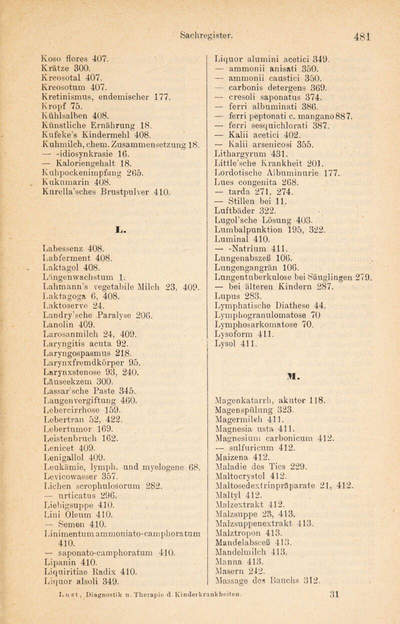 Koso flores 407. Krätze 300. Kreosotal 407. Kreosotum 407. Kretinismus, endemischer 177. Kropf 75. Kühlsalben 408. Künstliche Ernährung 18. Kufeke’s Kindermehl 408. Kuhmilch, chem. Zusammensetzung 18. — -idiosynkrasie 16. — Kaloriengehalt 18. Kuhpockenimpfang 265. Kukumarin 408. Kurella’sches Brustpulver 410. L. Labessenz 408. Labferment 408. Laktagol 408. Längenwachstum 1. Lahmann’s vegetabile Milch 23, 409. Laktagoga 6, 408. Laktoserve 24. Landry’sche .Paralyse 206. Lanolin 409. Larosanmilch 24, 409. Laryngitis acuta 92. Laryngospasmus 218. Larynxfremdkörper 95. Larynxstenose 93, 240. Läuseekzem 300. Lassar'sche Paste 345. Laugenvergiftung 460. Lebercirrhose 159. Lebertran 52, 422. Lebertumor 169. Leistenbruch 162. Lenicet 409. Lenigallol 409. Leukämie, lymph. und myelogene 68. Levicowasser 357. Lichen scrophulosorum 282. — urticatus 296. Liebigsuppe 410. Lini Oleum 410. — Semen 410. Lini men tum ammoniato-camphora tum 410. — saponato-camphoratum 410. Lipanin 410. Liquiritiae Radix 410. Liquor alsoli 349. Lust, Diagnostik u. Therapie d. Kindei kr. Liquor alumini acetici 349. — ammonii anisati 350. — ammonii caustici 350. — carbonis detergens 369. — cresoli saponatus 374. — ferri albuminati 386. — ferri peptonati c. mangano887. — ferri sesquichlorati 387. — Kalii acetici 402. — Kalii arsenicosi 355. Lithargyrum 431. Little’sche Krankheit 201. Lordotische Albuminurie 177. Lues congenita 268. — tarda 271, 274. — Stillen bei 11. Luftbäder 322. Lugol’sche Lösung 403. Lumbalpunktion 195, 322. Luminal 410. — -Natrium 411. Lungenabszeß 106. Lungengangrän 106. Lungentuberkulose bei Säuglingen 279. — bei älteren Kindern 287. Lupus 283. Lymphatische Diathese 44. Lymphogranulomatose 70 Lymphosarkomatose 70. Lysoform 411. Lysol 411. M. Magenkatarrh, akute-r 118. Magenspülung 323. Magermilch 411. Magnesia usta 411. Magnesium carbonicum 412. — sulfuricum 412. Maizena 412. Maladie des Tics 229. Maltocrystol 412. Maltosedextrinpräparate 21, 412. Maltyl 412. Malzextrakt 412. Malzsuppe 23, 413. Malzsuppenextrakt 413. Malztropon 413. Mandelabsceß 413. Mandelmilch 413. Manna 413. Masern 242. Massage des Bauchs 312. ankheiten. 31