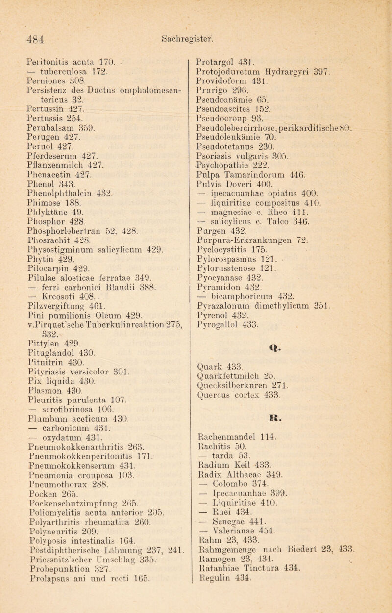 O Peritonitis acuta 170. ■— tuberculosa 172. Perniones 308. Persistenz des Ductus omphalomesen- tericus 32. Pertussin 427. Pertussis 254. Perubalsam 359. Perügen 427. Peruol 427. Pferdeserum 427. Pflanzenmilch 427. Phenacetin 427. Phenol 343. Phenolphthalein 432. Phimose 188. Phlyktäne 49. Phosphor 428. Phospliorlebertran 52, 428. Phosrachit 428. Physostigmin um salicylicum 429. Phytin 429. Pilocarpin 429. Pilulae aloeticae ferratae 349. — ferri carbonici Blaudii 388. — Kreosoti 408. Pilzvergiftung 461. Pini pumilionis Oleum 429. v.Pirquet’sche Tuberkuli nreaktion 275, 332. Pittylen 429. Pituglandol 430. Pituitrin 430. Pityriasis versicolor 301. Pix liquida 430. Plasmon 430. Pleuritis purulenta 107. — serofibrinosa 106. Plumbum aceticum 430. — carbonicum 431. — oxydatum 431. Pneumokokkenarthritis 263. Pneumokokkenperitonitis 171. Pneumokokkenserum 431. Pneumonia crouposa 103. Pneumothorax 288. Pocken 265. Pocken schutzimpfung 265. Poliomyelitis acuta anterior 205. Polyarthritis rheumatica 260. Polyneuritis 209. Polyposis intestinalis 164. Postdiphtherische Lähmung 237, 241. Priessnitz'scher Umschlag 335. Probepunktion 327. Prolapsus ani und recti 165. Protargol 431. Protojoduretum Hydrargyri 397. Providoform 431. Prurigo 296. Pseudoanämie 65. Pseudoascites 152. Pseudocroup 93. Pseudolebercirrhose, perikarditische 80- Pseudoleukämie 70. Pseudotetanus 230. Psoriasis vulgaris 305. Psychopathie 222. Pulpa Tamarindorum 446. Pulvis Doveri 400. — ipecacuanhae opiatus 400. — liquiritiae compositus 410. — magnesiae c. Rlieo 411. — salicylicus c. Talco 346. Purgen 432. Purpura-Erkrankungen 72. Pyelocystitis 175. Pylorospasmus 121. Pylorusstenose 121. Pyocyanase 432. Pyramidon 432. — bicamphoricum 432. Pyrazalonum dimethylicum 351. Pyrenol 432. Pyrogallol 433. Q. Quark 433. Quark fettmilch 25. Quecksilberkuren 271. Quercus cortex 433. II. Rachenmandel 114. Rachitis 50. — tarda 53. Radium Keil 433. Radix Althaeae 349. — Colombo 374. — Ipecacuanhae 399. — Liquiritiae 410. — Rhei 434. — Senegae 441. — Valerianae 454. Rahm 23, 433. Rahmgemenge nach Biedert 23, 433. Ramogen 23, 434. Ratanhiae Tinctura 434. Regulin 434.