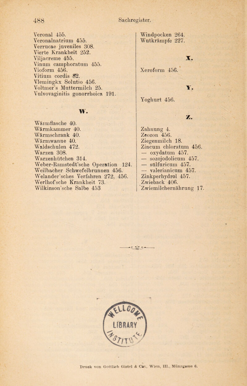 Veronal 455. Veronalnatrium 455. Verrucae juveniles 308. Vierte Krankheit 252. Viljacreme 455. Vinum camphoratum 455. Vioform 456. Vitium cordis 82. Vlemingkx Solutio 456. Voltmer’s Muttermilch 25. Vulvovaginitis gonorrhoica 191. Windpocken 264. Wutkrämpfe 227. X. Xeroform 456. Y. Yoghurt 456. W. Wärmflasche 40. Wärmkammer 40. Wärmschrank 40. Wärmwanne 40. Waldschulen 472. Warzen 308. Warzenhütchen 314. Weber-Ramstedt’sche Operation 124. Weilbacher Schwefelbrunnen 456. Welander’sches Verfahren 272, 456. Werlhofsche Krankheit 73. Wilkinson'sche Salbe 453 Z. Zahnung 4. Zeozon 456. Ziegenmilch 18. Zincum chloratum 456. — oxydatum 457. — sozojodolicum 457. — sulfuricum 457. — valerianicum 457. Zinkperhydrol 457. Zwieback 406. Zwiemilchernährung 17. Druck von GottlLeb Gistel & Cie:, Wien, III., Münzgasse 6.