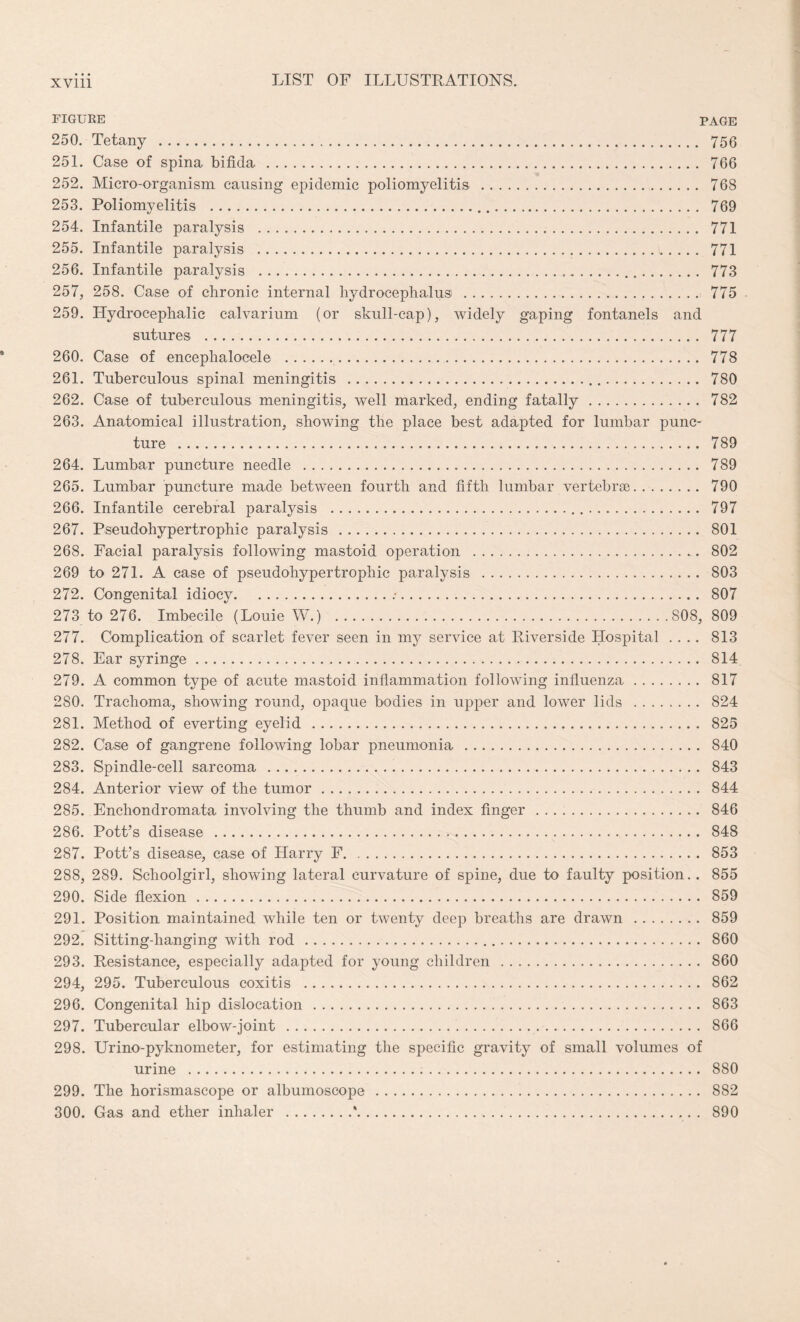 FIGURE PAGE 250. Tetany . 756 251. Case of spina bifida. 766 252. Micro-organism causing epidemic poliomyelitis . 768 253. Poliomyelitis . 769 254. Infantile paralysis . 771 255. Infantile paralysis . 771 256. Infantile paralysis . 773 257. 258. Case of chronic internal hydrocephalus . 775 259. Hydrocephalic calvarium (or skull-cap), widely gaping fontanels and sutures . 777 260. Case of encephalocele . 778 261. Tuberculous spinal meningitis . 780 262. Case of tuberculous meningitis, well marked, ending fatally. 782 263. Anatomical illustration, showing the place best adapted for lumbar punc¬ ture . 789 264. Lumbar puncture needle . 789 265. Lumbar puncture made between fourth and fifth lumbar vertebrae. 790 266. Infantile cerebral paralysis . 797 267. Pseudohypertrophic paralysis. 801 268. Facial paralysis following mastoid operation . 802 269 to 271. A case of pseudohypertrophic paralysis . 803 272. Congenital idiocy..-. 807 273 to 276. Imbecile (Louie W.) .808, 809 277. Complication of scarlet fever seen in my service at Riverside Hospital .... 813 278. Ear syringe. 814 279. A common type of acute mastoid inflammation following influenza. 817 280. Trachoma, showing round, opaque bodies in upper and lower lids . 824 281. Method of everting eyelid. 825 282. Case of gangrene following lobar pneumonia . 840 283. Spindle-cell sarcoma . 843 284. Anterior view of the tumor. 844 285. Enchondromata involving the thumb and index finger. 846 286. Pott’s disease . 848 287. Pott’s disease, case of Harry F. 853 288. 289. Schoolgirl, showing lateral curvature of spine, due to faulty position.. 855 290. Side flexion. 859 291. Position maintained while ten or twenty deep breaths are drawn . 859 292. Sitting-hanging with rod. 860 293. Resistance, especially adapted for young children . 860 294. 295. Tuberculous coxitis . 862 296. Congenital hip dislocation . 863 297. Tubercular elbow-joint. 866 298. Urino-pyknometer, for estimating the specific gravity of small volumes of urine . 880 299. The horismascope or albumoscope. 882 300. Gas and ether inhaler .*. 890