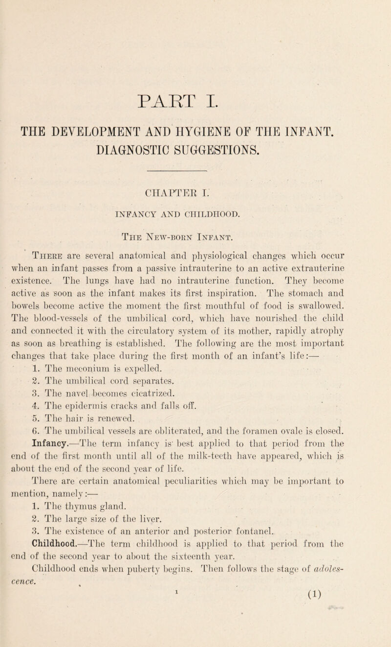 THE DEVELOPMENT AND HYGIENE OF THE INFANT. DIAGNOSTIC SUGGESTIONS. CHAPTER I. INFANCY AND CHILDHOOD. The New-born Infant. There are several anatomical and physiological changes which occur when an infant passes from a passive intrauterine to an active extrauterine existence. The lungs have had no intrauterine function. They become active as soon as the infant makes its first inspiration. The stomach and bowels become active the moment the first mouthful of food is swallowed. The blood-vessels of the umbilical cord, which have nourished the child and connected it with the circulatory system of its mother, rapidly atrophy as soon as breathing is established. The following are the most important changes that take place during the first month of an infant’s life:— 1. The meconium is expelled. 2. The umbilical cord separates. 3. The navel becomes cicatrized. 4. The epidermis cracks and falls off. 5. The hair is renewed. G. The umbilical vessels are obliterated, and the foramen ovale is closed. Infancy.—The term infancy is' best applied to that period from the end of the first month until all of the milk-teeth have appeared, which is about the end of the second year of life. There are certain anatomical peculiarities which may be important to mention, namely:— 1. The thymus gland. 2. The large size of the liver. 3. The existence of an anterior and posterior fontanel. Childhood.—The term childhood is applied to that period from the end of the second year to about the sixteenth year. Childhood ends when puberty begins. Then follows the stage of adoles¬ cence. x (i)