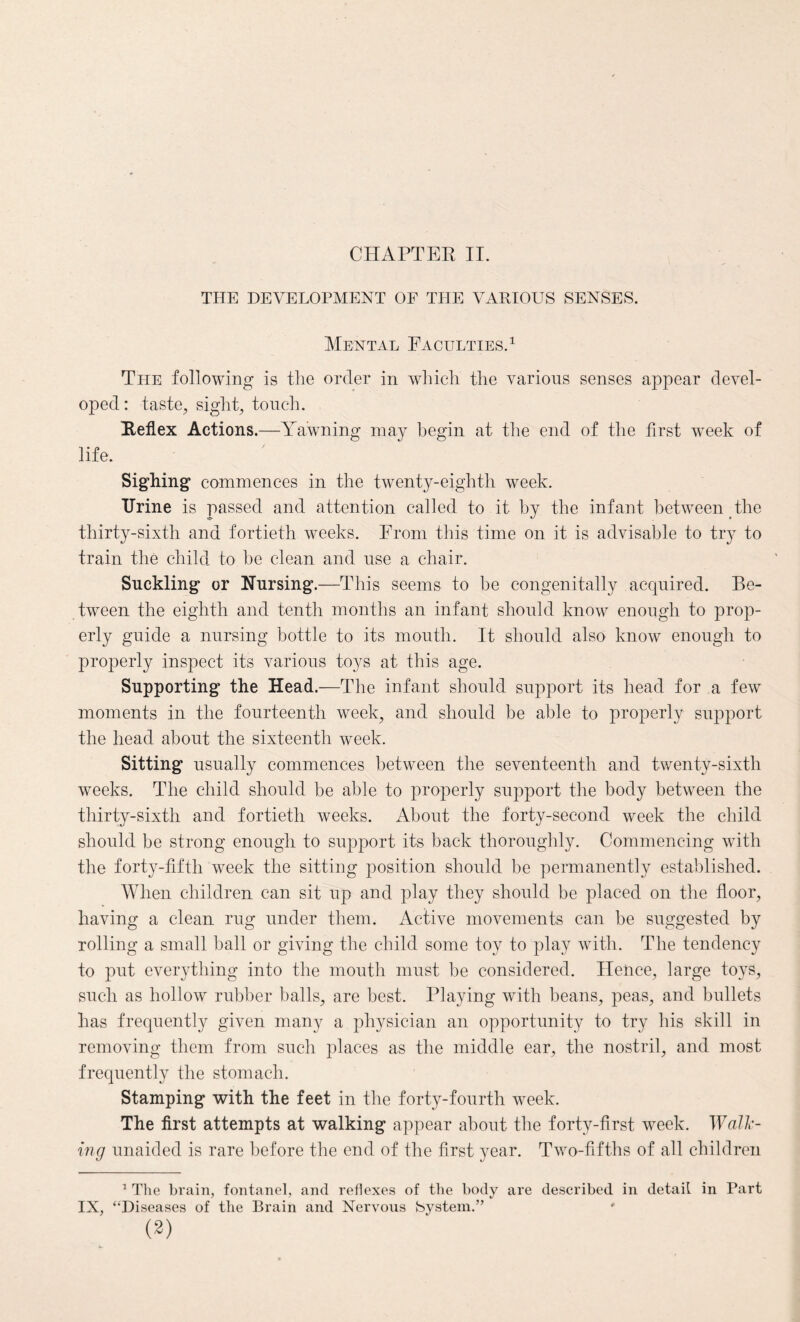 THE DEVELOPMENT OF THE VARIOUS SENSES. Mental Faculties.1 The following is the order in which the various senses appear devel¬ oped : taste, sight, touch. Reflex Actions.—Yawning may begin at the end of the first week of life. Sighing commences in the twenty-eighth week. Urine is passed and attention called to it hy the infant between the thirty-sixth and fortieth weeks. From this time on it is advisable to try to train the child to he clean and use a chair. Suckling or Nursing.—This seems to be congenitally acquired. Be¬ tween the eighth and tenth months an infant should know enough to prop¬ erly guide a nursing bottle to its mouth. It should also know enough to properly inspect its various toys at this age. Supporting the Head.—The infant should support its head for a few moments in the fourteenth week, and should be able to properly support the head about the sixteenth week. Sitting usually commences between the seventeenth and twenty-sixth weeks. The child should be able to properly support the body between the thirty-sixth and fortieth weeks. About the forty-second week the child should be strong enough to support its back thoroughly. Commencing with the forty-fifth week the sitting position should he permanently established. When children can sit up and play they should be placed on the floor, having a clean rug under them. Active movements can be suggested by rolling a small ball or giving the child some toy to play with. The tendency to put everything into the mouth must be considered. Hence, large toys, such as hollow rubber balls, are best. Playing with beans, peas, and bullets has frequently given many a physician an opportunity to try his skill in removing them from such places as the middle ear, the nostril, and most frequently the stomach. Stamping with the feet in the forty-fourth week. The first attempts at walking appear about the forty-first week. Walk¬ ing unaided is rare before the end of the first year. Two-fifths of all children 1 The brain, fontanel, and reflexes of the body are described in detail in Part IX, “Diseases of the Brain and Nervous bystem.” (2)