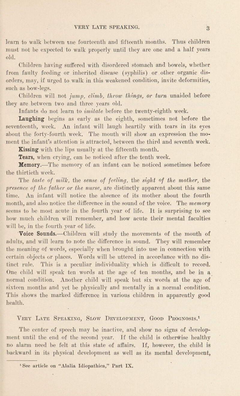 VERY LATE SPEAKING. learn to walk between tne fourteenth and fifteenth months. Thus children must not be expected to walk properly until they are one and a half years old. Children having suffered with disordered stomach and bowels, whether from faulty feeding or inherited disease (syphilis) or other organic dis¬ orders, may, if urged to walk in this weakened condition, invite deformities, such as bow-legs. Children will not jump, climb, throw things, or turn unaided before they are between two and three years old. Infants do not learn to imitate before the twenty-eighth week. Laughing begins as early as the eighth, sometimes not before the seventeenth, week. An infant will laugh heartily with tears in its eyes about the forty-fourth week. The mouth will show an expression the mo¬ ment the infant’s attention is attracted, between the third and seventh week. Kissing with the lips usually at the fifteenth month. Tears, when crying, can be noticed after the tenth week. Memory.—The memory of an infant can be noticed sometimes before the thirtieth week. The taste of milk, the sense of feeling, the sight of the mother, the presence of the father or the nurse, are distinctly apparent about this same time. An infant will notice the absence of its mother about the fourth month, and also notice the difference in the sound of the voice. The memory seems to be most acute in the fourth year of life. It is surprising to see how much children will remember, and how acute their mental faculties will be, in the fourth year of life. Voice Sounds.—Children will study the movements of the mouth of adults, and will learn to note the difference in sound. They will remember the meaning of words, especially when brought into use in connection with certain objects or places. Words will be uttered in accordance with no dis¬ tinct rule. This is a peculiar individuality which is difficult to record. One child will speak ten words at the age of ten months, and be in a normal condition. Another child will speak but six words at the age of sixteen months and yet be physically and mentally in a normal condition. This shows the marked difference in various children in apparently good health. Very Late Speaking, Slow Development, Good Prognosis.1 The center of speech may be inactive, and show no signs of develop¬ ment until the end of the second year. If the child is otherwise healthy no alarm need be felt at this state of affairs. If, however, the child is backward in its physical development as well as its mental development. 1 See article on ‘‘Alalia Idiopathica,” Part IN.