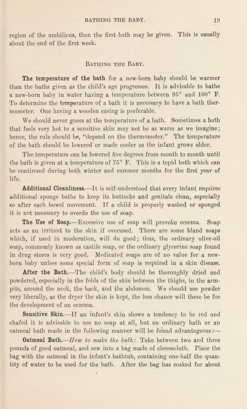 region of the umbilicus, then the first bath may be given. This is usually about the end of the first week. Bathing the Baby. The temperature of the bath for a new-born baby should be warmer than the baths given as the child’s age progresses. It is advisable to bathe a new-born baby in water having a temperature between 95° and 100° F. To determine the temperature of a bath it is necessary to have a bath ther¬ mometer. One having a wooden casing is preferable. We should never guess at the temperature of a bath. Sometimes a bath that feels very hot to a sensitive skin may not be as warm as we imagine; hence, the rule should be, “depend on the thermometer.” The temperature of the bath should be lowered or made cooler as the infant grows older. The temperature can be lowered five degrees from month to month until the bath is given at a temperature of 75° F. This is a tepid bath which can be continued during both winter and summer months for the first year of life. Additional Cleanliness.—-It is self-understood that every infant requires additional .sponge baths to keep its buttocks and genitals clean, especially so after each bowel movement. If a child is properly washed or sponged it is not necessary to overdo the use of soap. The Use of Soap.—Excessive use of soap will provoke eczema. Soap acts as an irritant to the skin if overused. There are some bland soaps which, if used in moderation, will do good; thus, the ordinary olive-oil soap, commonly known as castile soap, or the ordinary glycerine soap found in drug stores is very good. Medicated soaps are of no value for a new¬ born baby unless some special form of soap is required in a skin disease. After the Bath.—The child’s body should be thoroughly dried and powdered, especially in the folds of the skin between the thighs, in the arm- pits, around the neck, the back, and the abdomen. We should use powder very liberally, as the dryer the skin is kept, the less chance will there be for the development of an eczema. Sensitive Skin.—If an infant’s skin shows a tendency to be red and chafed it is advisable to use no soap at all, but an ordinary bath or an oatmeal bath made in the following manner will be found advantageous:— Oatmeal Bath.—How to make the bath: Take between two and three pounds of good oatmeal, and sew into a bag made of cheesecloth. Place the bag with the oatmeal in the infant’s bathtub, containing one-half the quan¬ tity of water to be used for the bath. After the bag has soaked for about