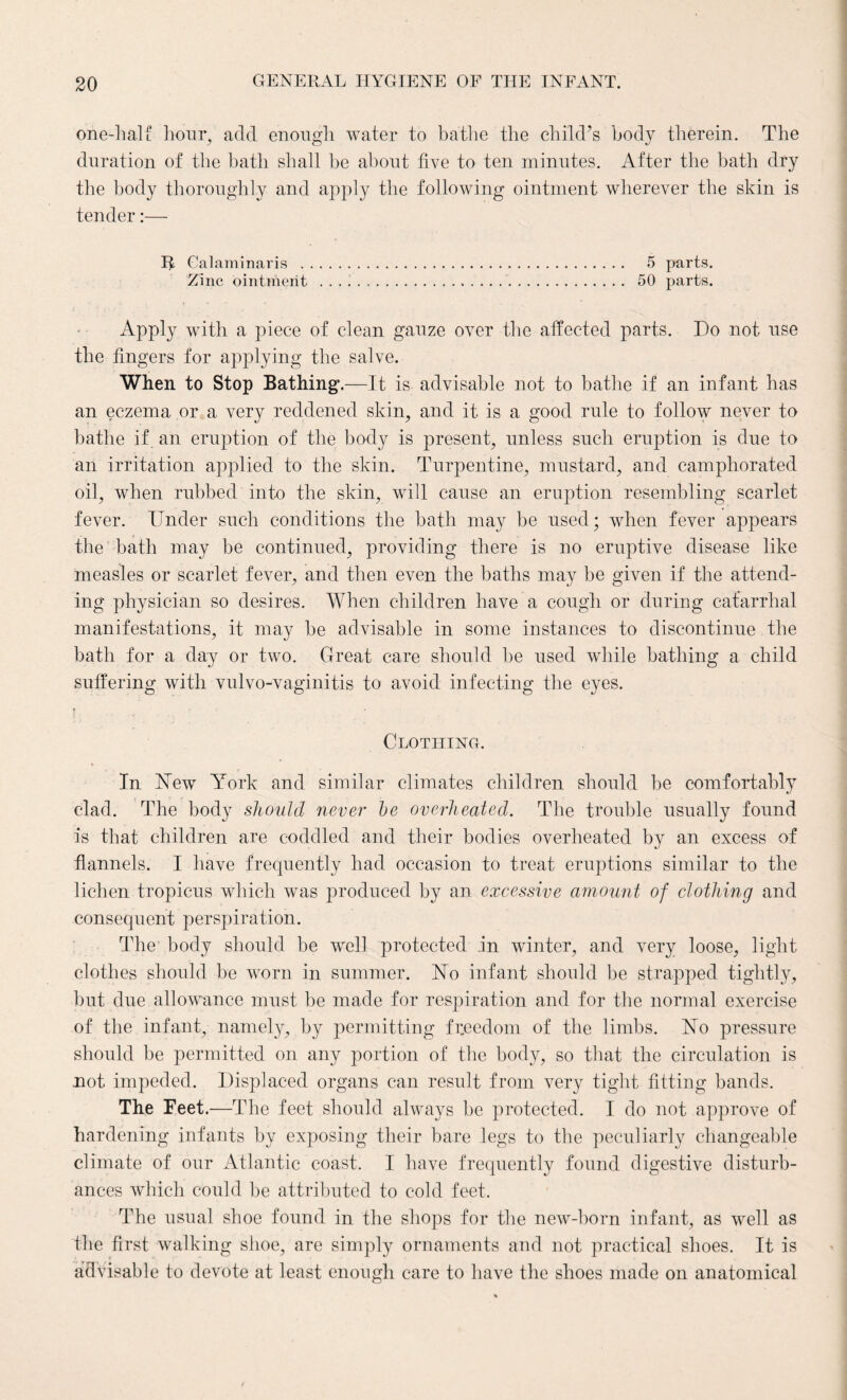 one-hall: hour, add enough water to bathe the child’s body therein. The duration of the bath shall be about five to ten minutes. After the bath dry the body thoroughly and apply the following ointment wherever the skin is tender:— R Calaminaris . 5 parts. Zinc ointment ... . . . .. 50 parts. Apply with a piece of clean gauze over the affected parts. Do not use the fingers for applying the salve. When to Stop Bathing.—It is advisable not to bathe if an infant has an eczema or a very reddened skin, and it is a good rule to follow never to bathe if an eruption of the body is present, unless such eruption is due to an irritation applied to the skin. Turpentine, mustard, and camphorated oil, when rubbed into the skin, will cause an eruption resembling scarlet fever. Under such conditions the bath may be used; when fever appears the bath may be continued, providing there is no eruptive disease like measles or scarlet fever, and then even the baths may be given if the attend¬ ing physician so desires. When children have a cough or during catarrhal manifestations, it may be advisable in some instances to discontinue the bath for a day or two. Great care should be used while bathing a child suffering with vulvo-vaginitis to avoid infecting the eyes. 9 r Clothing. In New York and similar climates children should be comfortably clad. The body should never be overheated. The trouble usually found is that children are coddled and their bodies overheated by an excess of flannels. I have frequently had occasion to treat eruptions similar to the lichen tropicus which was produced by an excessive amount of clothing and consequent perspiration. The- body should be well protected in winter, and very loose, light clothes should be worn in summer. No infant should be strapped tightly, but due allowance must be made for respiration and for the normal exercise of the infant, namely, by permitting freedom of the limbs. No pressure should be permitted on any portion of the body, so that the circulation is not impeded. Displaced organs can result from very tight fitting bands. The Feet.—The feet should always be protected. I do not approve of hardening infants by exposing their bare legs to the peculiarly changeable climate of our Atlantic coast. I have frequently found digestive disturb¬ ances which could be attributed to cold feet. The usual shoe found in the shops for the new-born infant, as well as the first walking shoe, are simply ornaments and not practical shoes. It is advisable to devote at least enough care to have the shoes made on anatomical
