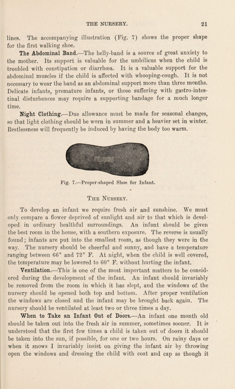 lines. The accompanying illustration (Fig. 7) shows the proper shape for the first walking shoe. The Abdominal Band.—The belly-band is a source of great anxiety to the mother. Its support is valuable for the umbilicus when the child is troubled with constipation or diarrhoea. It is a valuable support for the abdominal muscles if the child is affected with whooping-cough. It is not necessary to wear the band as an abdominal support more than three months. Delicate infants, premature infants, or those suffering with gastrointes¬ tinal disturbances may require a supporting bandage for a much longer time. Night Clothing.—Due allowance must be made for seasonal changes, so that light clothing should he worn in summer and a heavier set in winter. Restlessness will frequently be induced by having the body too warm. Fig. 7.—Proper-shaped Shoe for Infant. The Nursery. To develop an infant we require fresh air and sunshine. We must only compare a flower deprived of sunlight and air to that which is devel¬ oped in ordinary healthful surroundings. An infant should be given the best room in the house, with a southern exposure. The reverse is usually found; infants are put into the smallest room, as though they were in the way. The nursery should be cheerful and sunny, and have a temperature ranging between 66° and 72° F. At night, when the child is well covered, the temperature may be lowered to 60° F. without hurting the infant. Ventilation.—This is one of the most important matters to be consid¬ ered during the development of the infant. An infant should invariably be removed from the room in which it has slept, and the windows of the nursery should be opened both top and bottom. After proper ventilation the windows are closed and the infant may be brought back again. The nursery should be ventilated at least two or three times a day. _ * When to Take an Infant Out of Boors.—An infant one month old should be taken out into the fresh air in summer, sometimes sooner. It is understood that the first few times a child is taken out of doors it should be taken into the sun, if possible, for one or two hours. On rainy days or when it snows I invariably insist on giving the infant air by throwing open the windows and dressing the child with coat and cap as though it