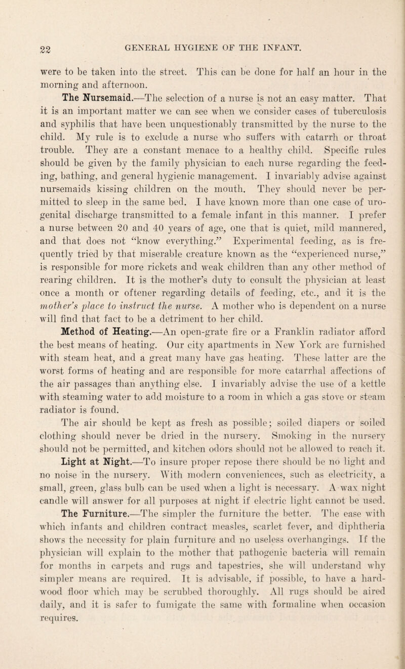 were to be taken into the street. This can be clone for half an hour in the morning and afternoon. The Nursemaid.—The selection of a nurse is not an easy matter. That it is an important matter we can see when we consider cases of tuberculosis and syphilis that have been unquestionably transmitted by the nurse to the child. My rule is to exclude a nurse who suffers with catarrh or throat trouble. They are a constant menace to a healthy child. Specific rules should be given by the family physician to each nurse regarding the feed¬ ing, bathing, and general hygienic management. I invariably advise against nursemaids kissing children on the mouth. They should never be per¬ mitted to sleep in the same bed. I have known, more than one case of uro¬ genital discharge transmitted to a female infant in this manner. I prefer a nurse between 20 and 40 years of age, one that is quiet, mild mannered, and that does not “know everything.” Experimental feeding, as is fre¬ quently tried by that miserable creature known as the “experienced nurse,” is responsible for more rickets and weak children than any other method of rearing children. It is the mother’s duty to consult the physician at least once a month or oftener regarding details of feeding, etc., and it is the mother’s place to instruct the nurse. A mother who is dependent on a nurse will find that fact to be a detriment to her child. Method of Heating.—An open-grate fire or a Franklin radiator afford the best means of heating. Our city apartments in New York are furnished with steam heat, and a great many have gas heating. These latter are the worst forms of heating and are responsible for more catarrhal affections of the air passages than anything else. I invariably advise the use of a kettle with steaming water to add moisture to a room in which a gas stove or steam radiator is found. The air should be kept as fresh as possible; soiled diapers or soiled clothing should never be dried in the nursery. Smoking in the nursery should not be permitted, and kitchen odors should not be allowed to reach it. Light at Night .—To insure proper repose there should be no light and no noise in the nursery. With modern conveniences, such as electricity, a small, green, glass bulb can be used when a light is necessary. A wax night candle will answer for all purposes at night if electric light cannot be used. The Furniture.—The simpler the furniture the better. The ease with which infants and children contract measles, scarlet fever, and diphtheria shows the necessity for plain furniture and no useless overhangings. If the physician will explain to the mother that pathogenic bacteria will remain for months in carpets and rugs and tapestries, she will understand why simpler means are required. It is advisable, if possible, to have a hard¬ wood floor which may be scrubbed thoroughly. All rugs should be aired daily, and it is safer to fumigate the same with formaline when occasion requires.