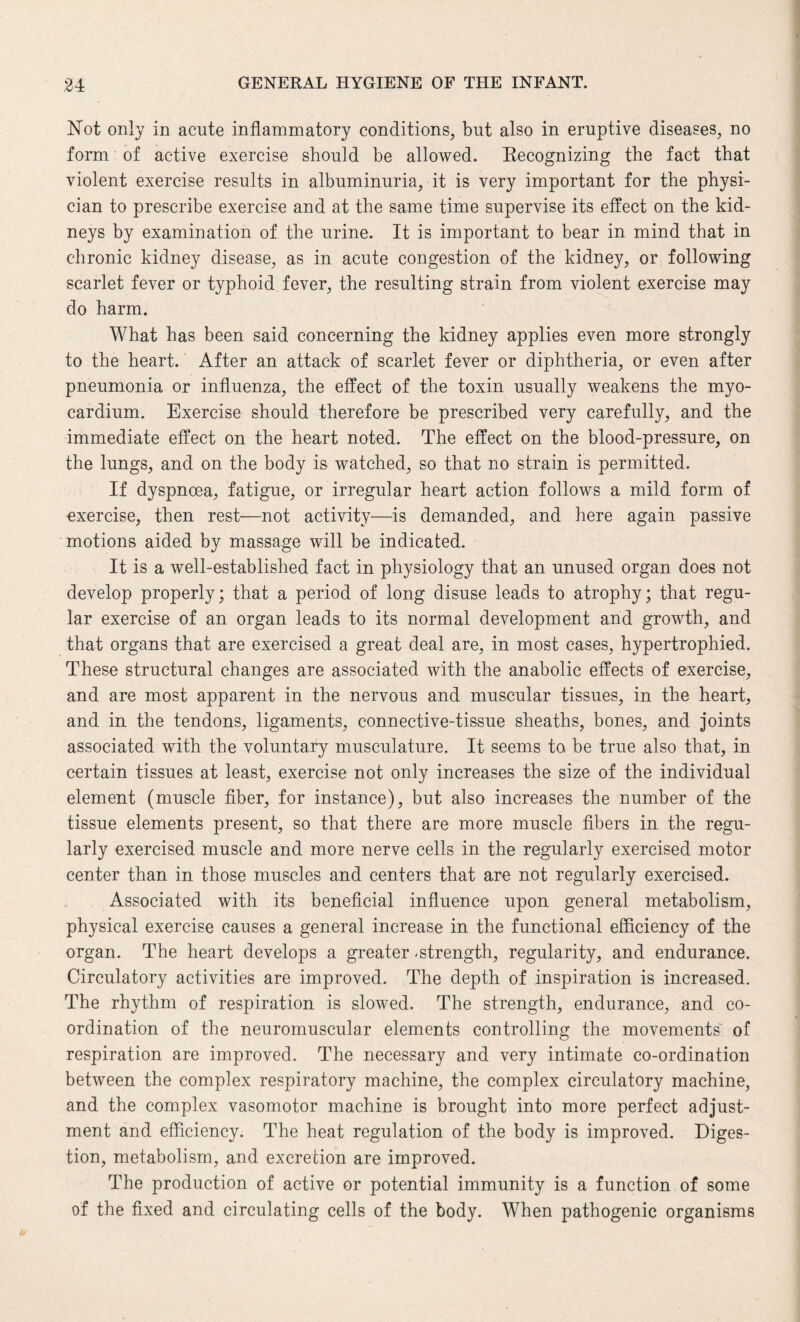 Not only in acute inflammatory conditions, but also in eruptive diseases, no form of active exercise should be allowed. Recognizing the fact that violent exercise results in albuminuria, it is very important for the physi¬ cian to prescribe exercise and at the same time supervise its effect on the kid¬ neys by examination of the urine. It is important to bear in mind that in chronic kidney disease, as in acute congestion of the kidney, or following scarlet fever or typhoid fever, the resulting strain from violent exercise may do harm. What has been said concerning the kidney applies even more strongly to the heart. After an attack of scarlet fever or diphtheria, or even after pneumonia or influenza, the effect of the toxin usually weakens the myo¬ cardium. Exercise should therefore be prescribed very carefully, and the immediate effect on the heart noted. The effect on the blood-pressure, on the lungs, and on the body is watched, so that no strain is permitted. If dyspnoea, fatigue, or irregular heart action follows a mild form of exercise, then rest—not activity—is demanded, and here again passive motions aided by massage will be indicated. It is a well-established fact in physiology that an unused organ does not develop properly; that a period of long disuse leads to atrophy; that regu¬ lar exercise of an organ leads to its normal development and growth, and that organs that are exercised a great deal are, in most cases, hypertrophied. These structural changes are associated with the anabolic effects of exercise, and are most apparent in the nervous and muscular tissues, in the heart, and in the tendons, ligaments, connective-tissue sheaths, bones, and joints associated with the voluntary musculature. It seems to be true also that, in certain tissues at least, exercise not only increases the size of the individual element (muscle fiber, for instance), but also increases the number of the tissue elements present, so that there are more muscle fibers in the regu¬ larly exercised muscle and more nerve cells in the regularly exercised motor center than in those muscles and centers that are not regularly exercised. Associated with its beneficial influence upon general metabolism, physical exercise causes a general increase in the functional efficiency of the organ. The heart develops a greater -strength, regularity, and endurance. Circulatory activities are improved. The depth of inspiration is increased. The rhythm of respiration is slowed. The strength, endurance, and co¬ ordination of the neuromuscular elements controlling the movements of respiration are improved. The necessary and very intimate co-ordination between the complex respiratory machine, the complex circulatory machine, and the complex vasomotor machine is brought into more perfect adjust¬ ment and efficiency. The heat regulation of the body is improved. Diges¬ tion, metabolism, and excretion are improved. The production of active or potential immunity is a function of some of the fixed and circulating cells of the body. When pathogenic organisms