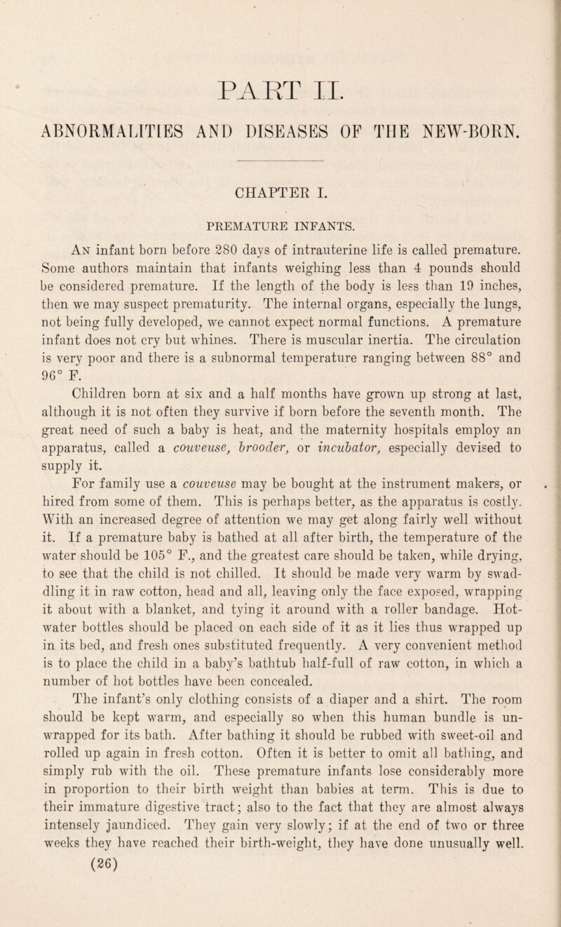 PART II. ABNORMALITIES AND DISEASES OF THE NEW-BORN. CHAPTER I. PREMATURE INFANTS. An infant born before 280 days of intrauterine life is called premature. Some authors maintain that infants weighing less than 4 pounds should be considered premature. If the length of the body is less than 19 inches, then we may suspect prematurity. The internal organs, especially the lungs, not being fully developed, we cannot expect normal functions. A premature infant does not cry but whines. There is muscular inertia. The circulation is very poor and there is a subnormal temperature ranging between 88° and 96° F. Children born at six and a half months have grown up strong at last, although it is not often they survive if born before the seventh month. The great need of such a baby is heat, and the maternity hospitals employ an apparatus, called a couveuse, brooder, or incubator, especially devised to supply it. For family use a couveuse may be bought at the instrument makers, or hired from some of them. This is perhaps better, as the apparatus is costly. With an increased degree of attention we may get along fairly well without it. If a premature baby is bathed at all after birth, the temperature of the water should be 105° F., and the greatest care should be taken, while drying, to see that the child is not chilled. It should be made very warm by swad¬ dling it in raw cotton, head and all, leaving only the face exposed, wrapping it about with a blanket, and tying it around with a roller bandage. Hot- water bottles should be placed on each side of it as it lies thus wrapped up in its bed, and fresh ones substituted frequently. A very convenient method is to place the child in a baby’s bathtub half-full of raw cotton, in which a number of hot bottles have been concealed. The infant’s only clothing consists of a diaper and a shirt. The room should be kept warm, and especially so when this human bundle is un¬ wrapped for its bath. After bathing it should be rubbed with sweet-oil and rolled up again in fresh cotton. Often it is better to omit all bathing, and simply rub with the oil. These premature infants lose considerably more in proportion to their birth weight than babies at term. This is due to their immature digestive tract; also to the fact that they are almost always intensely jaundiced. They gain very slowly; if at the end of two or three weeks they have reached their birth-weight, they have done unusually well.