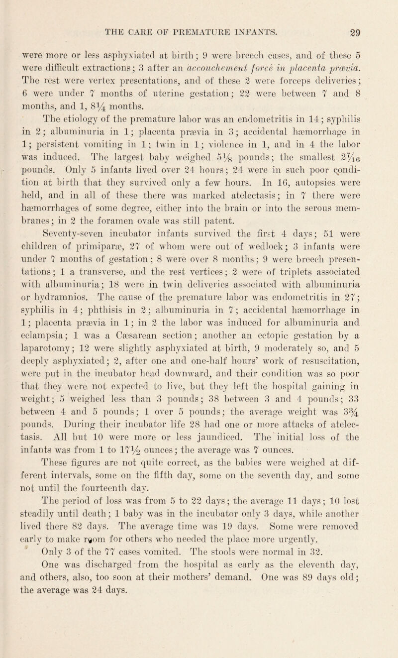 were more or less asphyxiated at birth; 9 were breech cases, and of these 5 were difficult extractions; 3 after an accouchement force in placenta prcevia. The rest were vertex presentations, and of these 2 were forceps deliveries; 6 were under 7 months of uterine gestation; 22 were between 7 and 8 months, and 1, 8*4 months. The etiology of the premature labor was an endometritis in 14; syphilis in 2; albuminuria in 1; placenta prsevia in 3; accidental haemorrhage in 1; persistent vomiting in 1; twin in 1; violence in 1, and in 4 the labor was induced. The largest baby weighed 5% pounds; the smallest 2%6 pounds. Only 5 infants lived over 24 hours; 24 were in such poor condi¬ tion at birth that they survived only a few hours. In 16, autopsies were held, and in all of these there was marked atelectasis; in 7 there were haemorrhages of some degree, either into the brain or into the serous mem¬ branes; in 2 the foramen ovale was still patent. Seventy-seven incubator infants survived the first 4 days; 51 were children of primiparae, 27 of whom were out of wedlock; 3 infants were under 7 months of gestation; 8 were over 8 months; 9 were breech presen¬ tations; 1 a transverse, and the rest vertices; 2 were of triplets associated with albuminuria; 18 were in twin deliveries associated with albuminuria or hydramnios. The cause of the premature labor was endometritis in 27; syphilis in 4; phthisis in 2; albuminuria in 7; accidental haemorrhage in 1; placenta praevia in 1; in 2 the labor was induced for albuminuria and eclampsia; 1 was a Caesarean section; another an ectopic gestation by a laparotomy; 12 were slightly asphyxiated at birth, 9 moderately so, and 5 deeply asphyxiated; 2, after one and one-half hours’ work of resuscitation, were put in the incubator head downward, and their condition was so poor that they were not expected to live, but they left the hospital gaining in weight; 5 weighed less than 3 pounds; 38 between 3 and 4 pounds; 33 between 4 and 5 pounds; 1 over 5 pounds; the average weight was 3% pounds. During their incubator life 28 had one or more attacks of atelec¬ tasis. All but 10 were more or less jaundiced. The initial loss of the infants was from 1 to 17% ounces; the average was 7 ounces. These figures are not quite correct, as the babies were weighed at dif¬ ferent intervals, some on the fifth day, some on the seventh day, and some not until the fourteenth day. The period of loss was from 5 to 22 days; the average 11 days; 10 lost steadily until death; 1 baby was in the incubator only 3 days, while another lived there 82 days. The average time was 19 days. Some were removed early to make r®om for others who needed the place more urgently. Only 3 of the 77 cases vomited. The stools were normal in 32. One was discharged from the hospital as early as the eleventh day, and others, also, too soon at their mothers’ demand. One was 89 days old; the average was 24 days.
